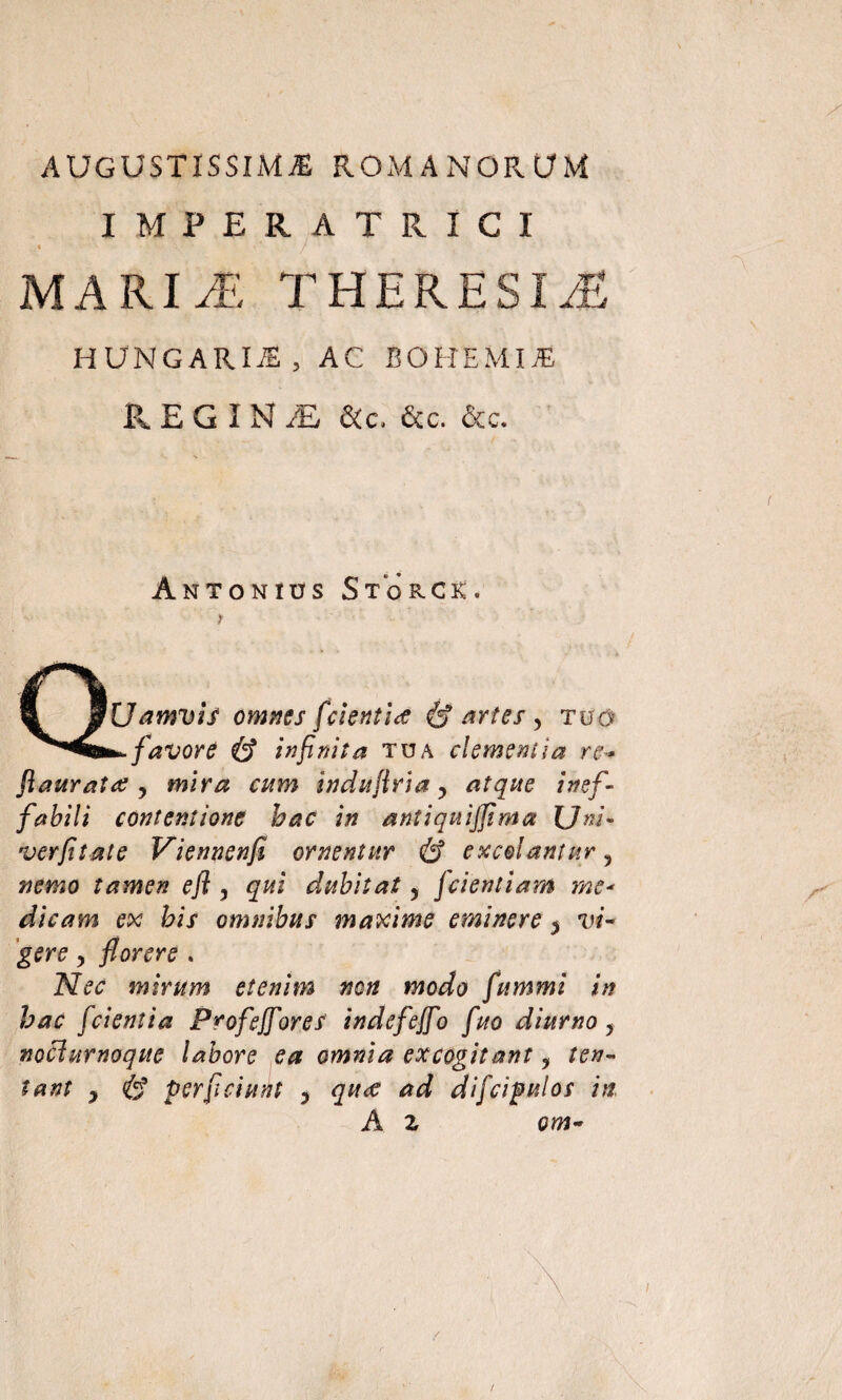 AUGUSTISSIMA ROMANORUM IMPERATRICI ■ ' • / MARI Ai. THERESIA HUNGARIJ5, AC BOHEMUE R E G I N /E &c* &c. &c. Antonius Stokck 'Uamvif omnes fcientitf & artes , tuo favore & infinita tua clementia re+ fiauratre y mira cum induflria y atque inef¬ fabili contentione bac in antiquijfima Uni- verfitate Viennenfi ornentur & excolantur, nemo tamen efl , qui dubitat, fcientiam me* dicam ex bis omnibus maxime eminere y vi¬ gere y florere . Nec mirum etenim non modo fummi in bac fcientia Profejfores indefejfo fuo diurno y noclurnoque labore ea omnia excogitant, len¬ tant y & perflciunt , quce ad dificipulos in A z om-