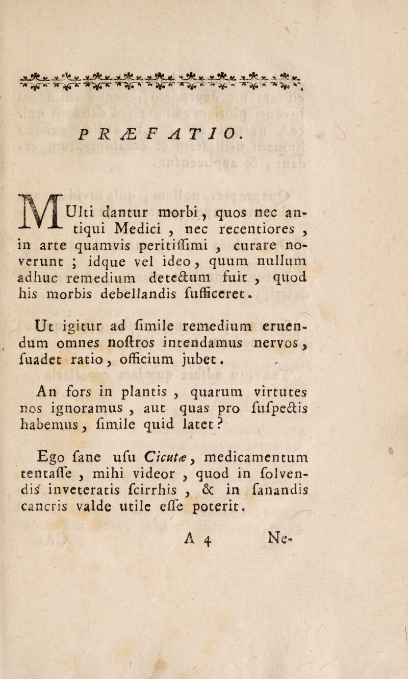 -jr ^*r -?r^pr <»ry* ~ ^ #r ti~J£-*~ ^ ■* ^ w-# PR^EF ATIO. Ulti clantur morbi, quos nec an¬ tiqui Medici 5 nec recentiores , in arte quamvis peritiffimi > curare no¬ verunt ; idque vel ideo> quum nullum adhuc remedium dete&um fuit , quod his morbis debellandis fufficeret. Ut igitur ad fimile remedium eruen¬ dum omnes noftros intendamus nervos, fuadet ratio > officium jubet. An fors in plantis , quarum virtutes nos ignoramus , aut quas pro fufpe&is habemus , fimile quid latet ? Ego fane ufu Cicuta y medicamentum tentaffe y mihi videor > quod in folven- di^ inveteratis fcirrhis , & in fanandis cancris valde utile effe poterit. A 4 Ne-