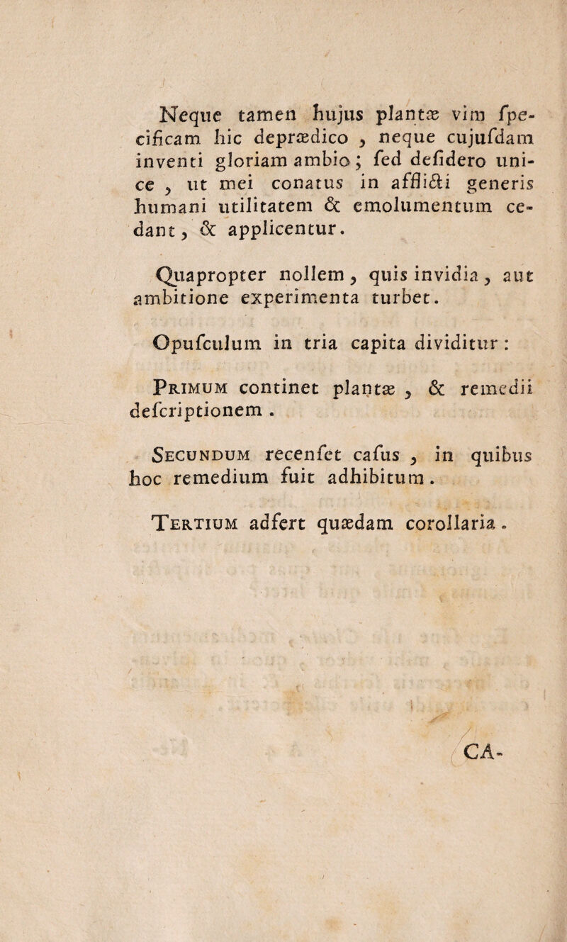 Neque tamen hujus plantas vim fpe- cihcam hic deprasdico , neque cujufdam inventi gloriam ambio; fed defidero uni¬ ce ^ ut mei conatus in affligi generis humani utilitatem <$t emolumentum ce¬ dant, & applicentur. Quapropter nollem, quis invidia, aut ambitione experimenta turbet. OpufcuJum in tria capita dividitur : Primum continet plantas , & remedii deferiptionem . Secundum recenfet cafus , in quibus hoc remedium fuit adhibitum. Tertium adfert quasdam corollaria „ i