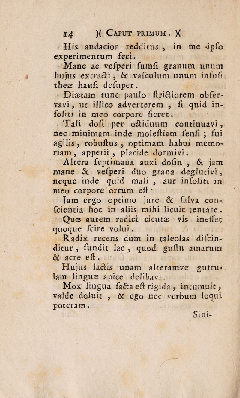 His audacior redditus , in me dpfo experimentum feci. Mane ac vefperi fumfi granum unum hujus extracli , & vafculum linum infufi theae haufi defuper. Diaetam tunc paulo ftri&iorem obfer- vavi, ut illico adverterem , fi quid in* foiiti in meo corpore fieret. Tali dofi per o&iduum continuavi, nec minimam inde molefliam fenfi ; fui agilis, robuftus 5 optimam habui memo¬ riam, appetii , placide dormivi. .Altera feptimana auxi dofin , & jam mane & vefperi duo grana deglutivi, neque inde quid mali , aut infoliti in meo corpore ortum eft * Jam ergo optimo jure & falva con- fcientia hoc in aliis mihi licuit tentare. Quae autem radici cicutas vis ineffec quoque fcire volui. Radix recens dum in taleolas difcin- ditur , fundit Jac , quod guftu amarum & acre eft. Hujus Ja&is unam alteramve guttu¬ lam linguas apice delibavi. Mox lingua fa&a eft rigida , intumuit, valde doluic , & ego nec verbum loqui poteram. Sini-