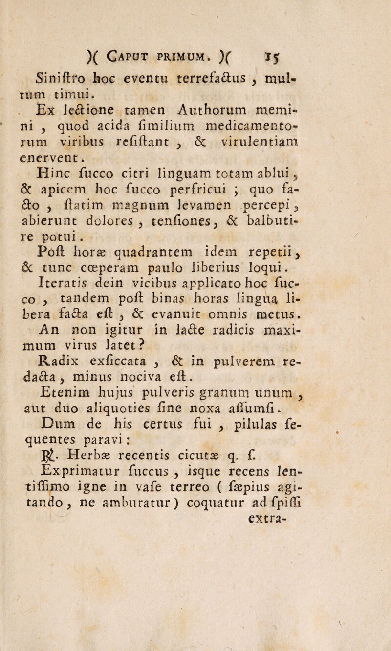 Siniftro hoc eventu terrefa&us y mul¬ tum timui. Ex Je&ione tamen Authorum memi¬ ni , quod acida fimilium medicamento¬ rum viribus rcfiftant & virulentiam enervent. Hinc fucco citri linguam totam ablui 5 & apicem hoc fucco perfricui ; quo fa- &o , ftatim magnum levamen percepi P abierunt dolores y tenfiones> & balbuti¬ re potui. Poft horae quadrantem idem repetii y & tunc coeperam paulo liberius loqui. Iteratis dein vicibus applicato hoc fuc¬ co y tandem poft binas horas lingua li¬ bera fa&a eft y & evanuit omnis metus. An non igitur in lafte radicis maxi¬ mum virus latet? Radix exficcata y <$t in pulverem re- dafta y minus nociva eft. Etenim hujus pulveris granum unum ? aut duo aliquoties fine noxa aftumfi. Dum de his certus fui y pilulas fe- quentes paravi: l£. Herbae recentis cicutas q. f. Exprimatur fuccus y isque recens len- tiffimo igne in vafe terreo ( faepius agi¬ tando y ne amburatur) coquatur ad fpiffi extra-