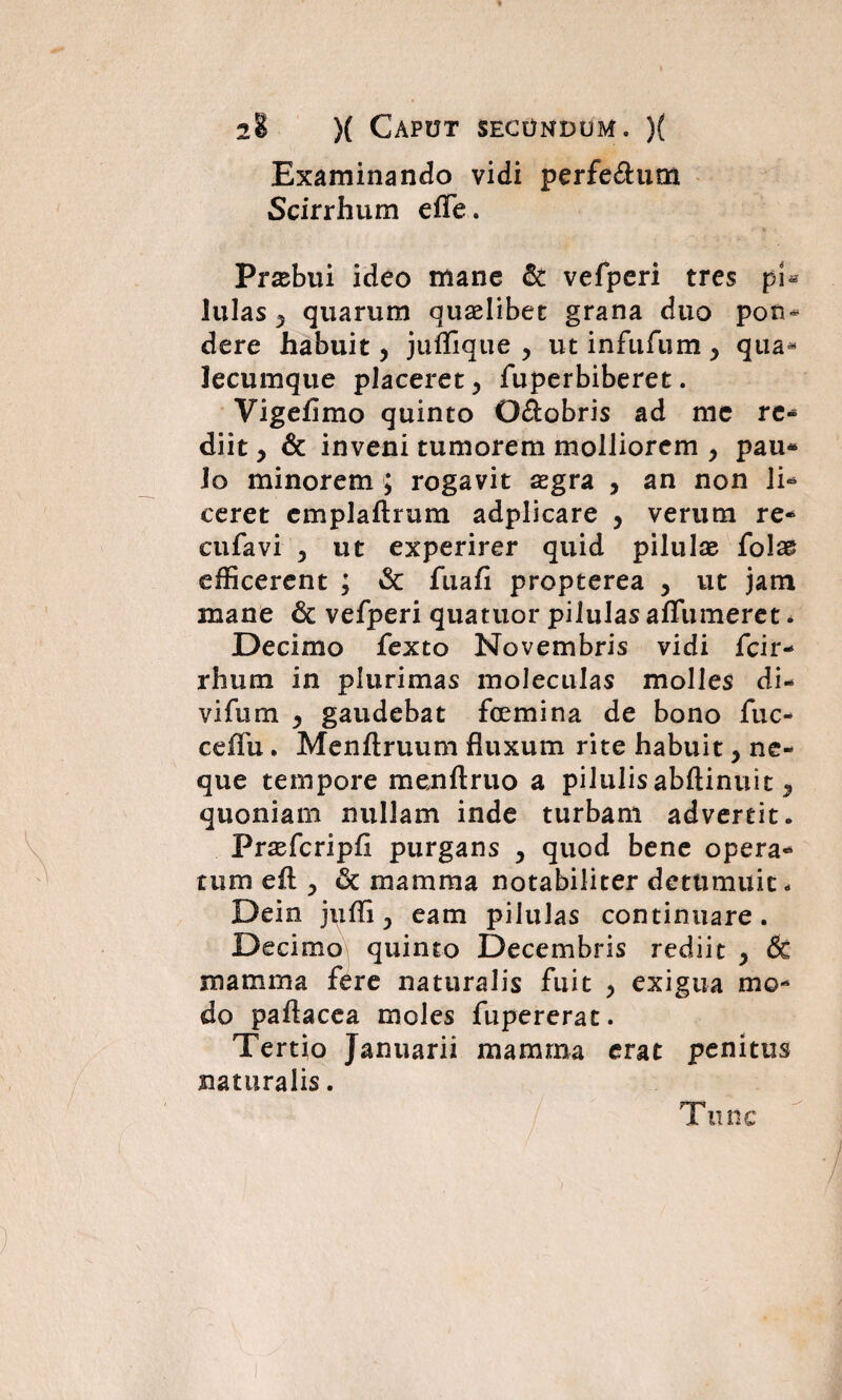 Examinando vidi perferum Scirrhum effe. Prasbui ideo mane & vefperi tres pU lulas , quarum quaelibet grana duo pon¬ dere habuit, juffique , ut infufum , qua* lecumque placeret, fuperbiberet. Vigefimo quinto O&obris ad me re¬ diit , & inveni tumorem molliorem , pau* Io minorem ; rogavit aegra , an non li- ceret emplaftrum adplicare , verum re- cufavi , ut experirer quid pilulae fo!a& efficerent ; & fuafi propterea , ut jam mane & vefperi quatuor pilulas affumeret * Decimo fexto Novembris vidi fcir- rhum in plurimas moleculas molles di¬ vi fu m , gaudebat fcemina de bono fuc- ceifu. Menftruum fluxum rite habuit, ne¬ que tempore menftruo a pilulis abftinuit, quoniam nullam inde turbam advertit. Frasfcripfi purgans , quod bene opera¬ tum eft , uc mamma notabiliter detumuit - Dein , eam pilulas continuare. Decimo quinto Decembris rediit , & mamma fere naturalis fuit , exigua mo¬ do paflacea moles fupererat. Tertio Januarii mamma erat penitus naturalis. i u nc