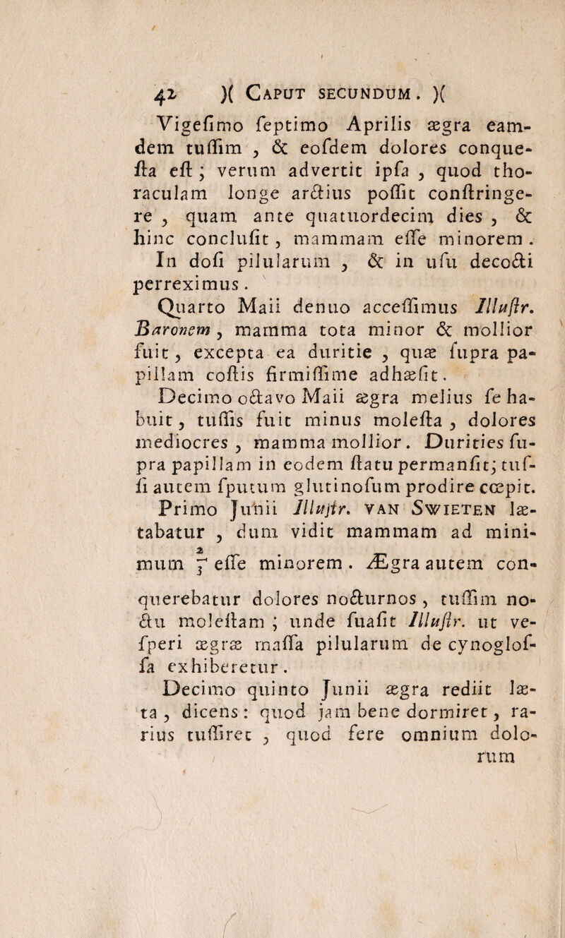 Vigefimo feptimo Aprilis xgra eam- dem tudim , <5c eofdem dolores conque- fla efl; verum advertit ipfa , quod tho- raculam longe arctius poffit conftringe- re , quam ante quatuordecim dies , 6c hinc conclufit, mammam ede minorem . In dofi pilularum , 6c in ufu decodi perreximus . Quarto Maii denuo accedimus lliuftr. Baronem , mamma tota minor & mollior fuit ? excepta ea duritie , quae fupra pa¬ pillam codis firmi fli me adhadlt. Decimo odavo Maii aegra melius fe ha¬ buit , tu dis fuit minus molefla , dolores mediocres y mamma mollior. Durities fu¬ pra papillam in eodem datu permanfit; tuf- fi autem fputum glutinofum prodire ccepit. Primo Jifnii Jllujtr. van Swieten lae¬ tabatur , dum vidit mammam ad mini¬ mi ' mum r effe minorem . fEgra autem con¬ querebatur dolores nodurnos , tudim no- du moledam ; unde fuafit llhtflr. ut ve- fperi xgvx mada pilularum de cynoglof- fa exhiberetur. Decimo quinto Junii aegra rediit lae¬ ta ^ dicens: quod jam bene dormiret > ra¬ rius tudiret ? quod fere omnium dolo-