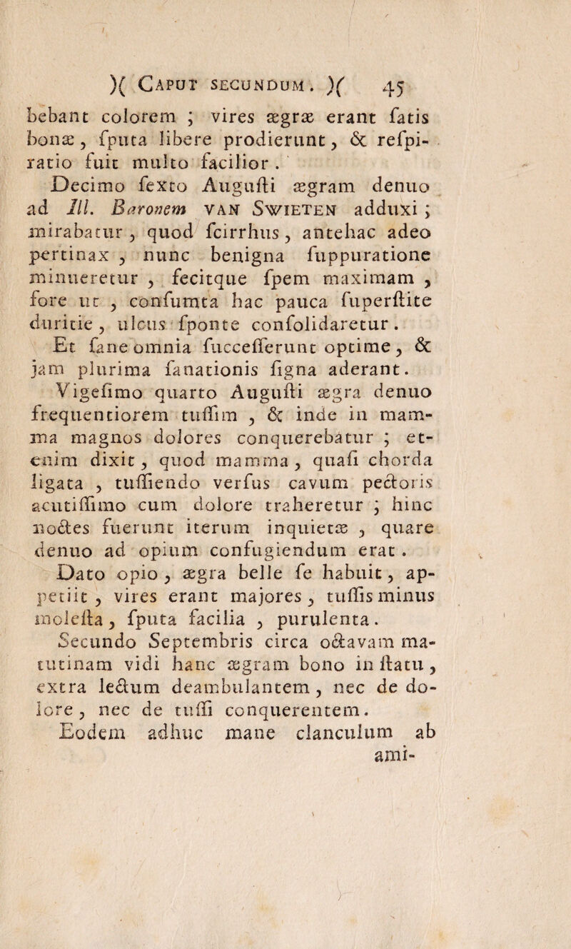 / )( Caput secundum. )( 45 bebant colorem. ; vires aegrae erant fatis bona;, fputa libere prodierunt, 6c refpi- ratio fuit multo facilior . Decimo fexto Augufti aegram denuo ad 11L Baronem van Swieten adduxi ; mirabatur , quod fcirrhus, antehac adeo pertinax , nunc benigna fuppuratione minueretur , fecitque fpem maximam , fore ut , confumta hac pauca fuperftite duritie, ulcus fponte confolidaretur. Et fane omnia fuccelferiint optime, & jam plurima fanationis figna aderant. Vigeiimo quarto Augufti aegra denuo frequentiorem tuffim , 6c inde in mam¬ ma magnos dolores conquerebatur ; et¬ enim dixit, quod mamma, quaii chorda ligata , tuffiendo verfus cavum pectoris acutiffimo cum dolore traheretur \ hinc no£tes fuerunt iterum inquietos , quare denuo ad opium confugiendum erat . Dato opio, aegra belle fe habuit, ap¬ petiit, vires erant majores, tuffis minus mbleila, fputa facilia , purulenta. Secundo Septembris circa octavam ma¬ tutinam vidi hanc aegram bono in Ita tu , extra le&um deambulantem , nec de do¬ lore , nec de tuffi conquerentem. Eodem adhuc mane clanculum ab ami-