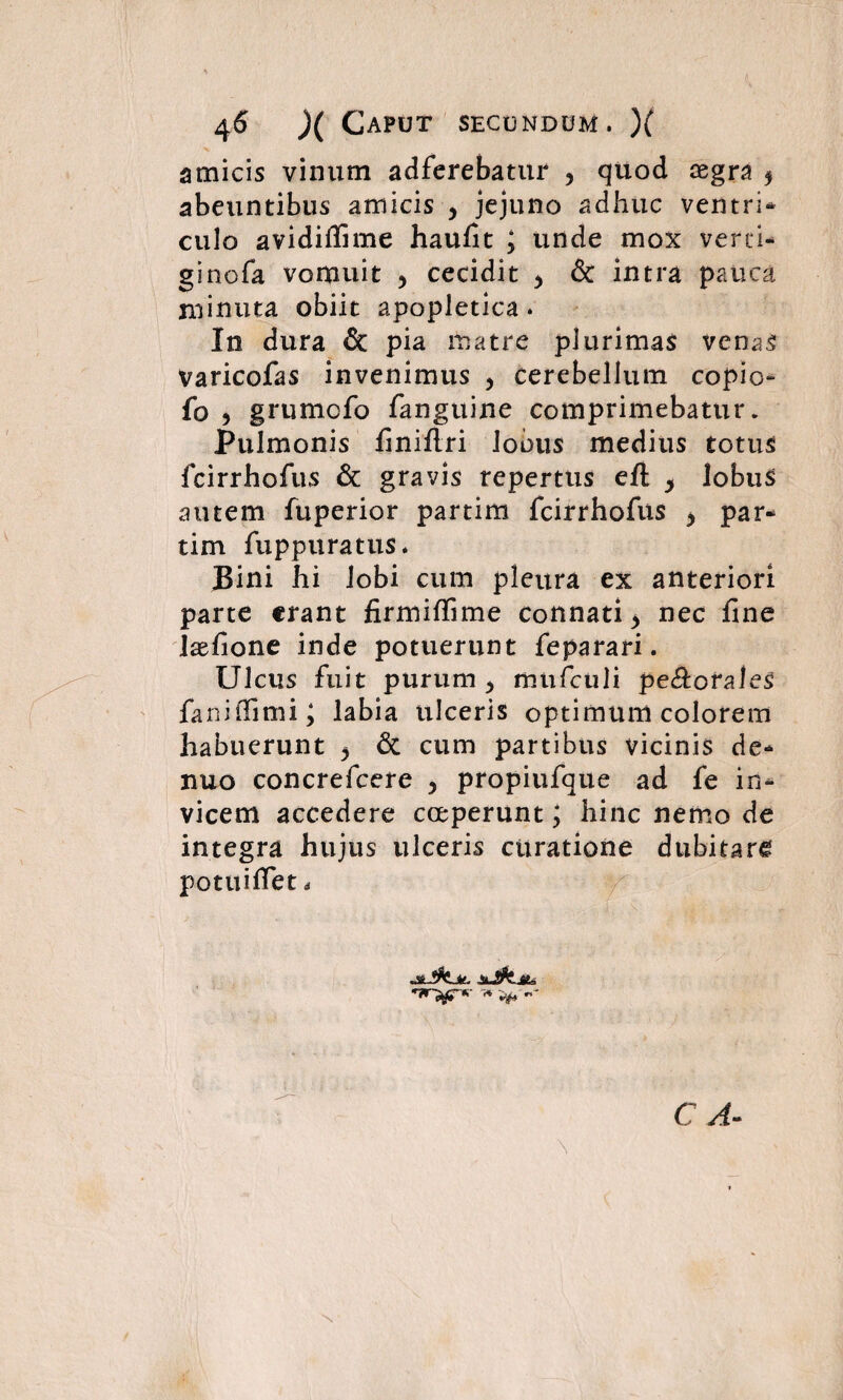 amicis vinum adferebatur , quod cegra 5 abeuntibus amicis , jejuno adhuc ventri* culo avidiffime haufit ; unde mox verti* ginofa vomuit , cecidit 5 & intra pauca minuta obiit apopletica. In dura & pia matre plurimas venas Varicofas invenimus , cerebellum copio- fo ? grumofo fanguine comprimebatur. Pulmonis finiftri lobus medius totus fcirrhofus & gravis repertus eft y lobus autem fuperior partim fcirrhofus > par* tim fu p pura tus. Bini hi lobi cum pleura ex anteriori parte erant firmilfime connati > nec fine Isefione inde potuerunt feparari. Ulcus fuit purum > mufculi perorales faniffimi; labia ulceris optimum colorem habuerunt ^ & cum partibus vicinis de* nuo concrefcere > propiufque ad fe in* vicem accedere coeperunt; hinc nemo de integra hujus ulceris curatione dubitare potttifiet * C A- \ X