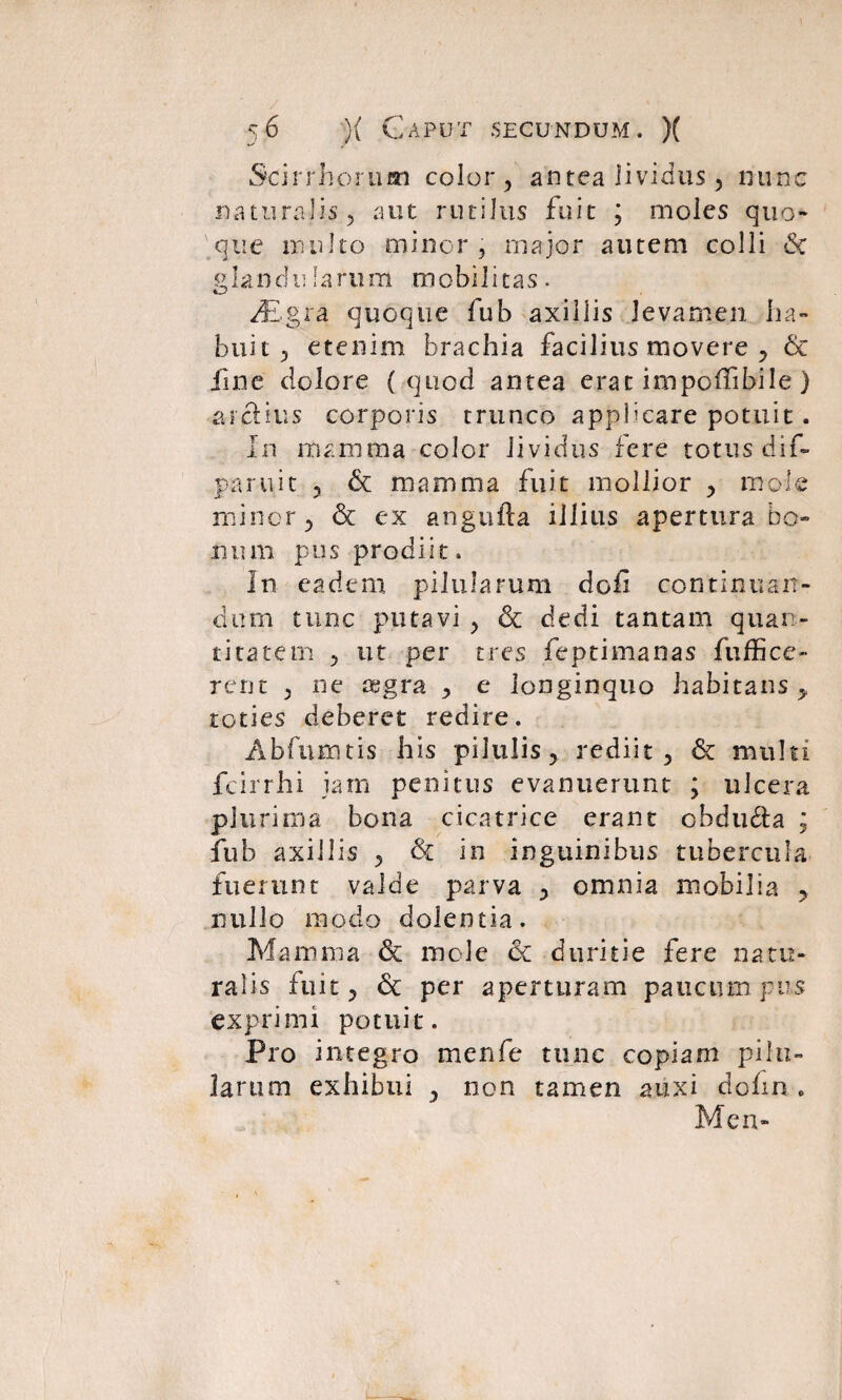 Scirrhorum color , antea lividus , nunc naturalis 5 aut rutilus fuit ; moles quo-* que nui Ito minor ? major autem colli Sc glandularum mobilitas. Mgra. quoque fub axillis levamen ha¬ buit , etenim brachia facilius movere , & fine dolore ( quod antea erat impoffibile ) arctius corporis trunco applicare potuit. In mamma color lividus fere totus dif- paruit 5 & mamma fuit mollior , mole minor , & ex angufta illius apertura bo¬ num pus prodiit. In eadem pilularum dofi continuan¬ dum tunc putavi > Sc dedi tantam quan¬ titatem 5 ut per tres feptimanas fuffice» rent , ne aegra , e longinquo habitans > toties deberet redire. Abfumtis his pilulis, rediit, & multi fcirrhi jam penitus evanuerunt ; ulcera plurima bona cicatrice erant obdu&a ; fub axillis , Sc in inguinibus tubercula fuerunt valde parva , omnia mobilia , nullo modo dolentia. Mamma & mole ec duritie fere natu¬ ralis fuit, Sc per aperturam paucum pus exprimi potuit. Pro integro menfe tunc copiam pilu¬ larum exhibui , non tamen auxi dohn . Men-