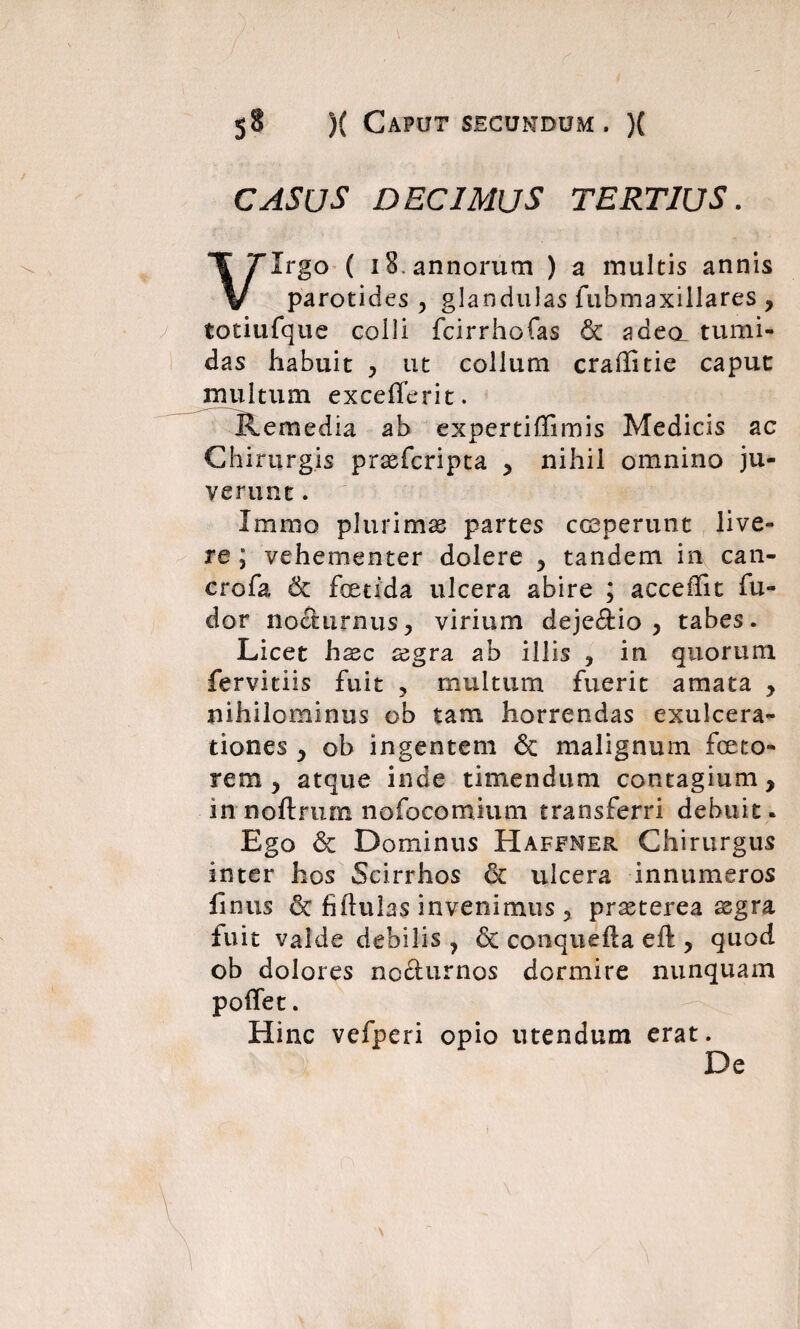 CASUS DECIMUS TERTIUS. Virgo ( 18. annorum ) a multis annis parotides , glandulas fubmaxillares , totiufque colli fcirrhofas 6c a dea tumi¬ das habuit , ut collum craffitie caput multum excefferit. Remedia ab expertiffimis Medicis ac Chirurgis prasfcripta > nihil omnino ju¬ verunt . Jrntno plurimas partes coeperunt live¬ re ; vehementer dolere y tandem in can- crofa 6c foetida ulcera abire ; acceffit fu- dor nocturnus > virium deje&io , tabes. Licet haec xgra ab illis , in quorum fervitiis fuit ? multum fuerit amata y nihilominus ob tam horrendas exulcera¬ tiones y ob ingentem & malignum foeto- rem y atque inde timendum contagium y in noftrum nofocomium transferri debuit. Ego & Dominus Haffner Chirurgus inter hos Scirrhos & ulcera innumeros finus & fiftulas invenimus ? prasterea asgra fuit valde debilis 7 conquefta eft , quod ob dolores no&urnos dormire nunquam poflet. Hinc vefperi opio utendum erat. De