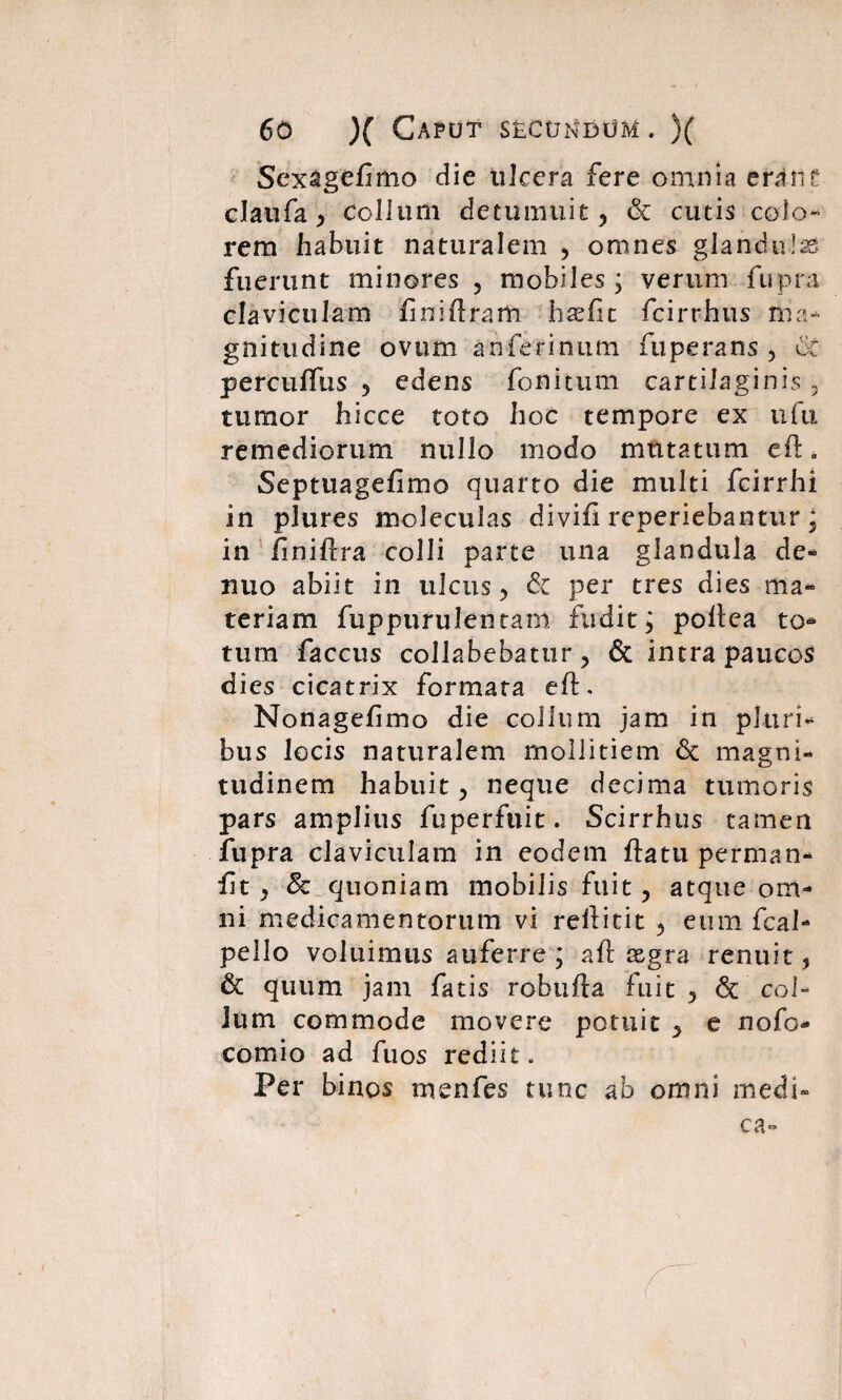 Sexagefimo die ulcera fere omnia erane claufa, collum detumuit, & cutis colo¬ rem habuit naturalem , omnes glandulas fuerunt minores , mobiles ; verum ftipra claviculam fniftram haefit fcirrhus ma¬ gnitudine ovum an ferinum fuperans , o£ percuffus , edens fonitum cartilaginis, tumor hicce toto hoc tempore ex ufu remediorum nullo modo mutatum eft. Septuagefimo quarto die multi fcirrhi in pJures moleculas divifi reperiebantur ; in finiftra colli parte una glandula de- nuo abiit in ulcus, & per tres dies ma¬ teriam fuppurulentam fudit; poltea to¬ tum faccus collabebatur , & intra paucos dies cicatrix formata eft. Nonagefimo die collum jam in pluri¬ bus locis naturalem mollitiem 6c magni¬ tudinem habuit, neque decima tumoris pars amplius fuperfuit. Scirrhus tamen fupra claviculam in eodem ftatu perman- fit , 8c quoniam mobilis fuit, atque om¬ ni medicamentorum vi rellitit , eum fcal- pello voluimus auferre ; aft xgra renuit, & quum jam fatis robufla fuit , & col¬ lum commode movere potuit , e nofo- comio ad fuos rediit. Per binos men fes tunc ab omni medi¬ ca-