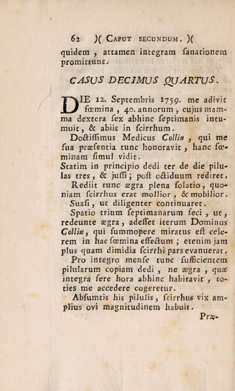 quidem , attamen integram fanationenj promittunt*. CASUS DECIMUS QUARTUS. DIE 12. Septembris 1759. me adivit femina , 40. annorum , cujus mam¬ ma dextera fex abhinc feptimanis intu¬ muit, & abiit in fcirrhum. Do&iffimus Medicus Collin , qui me fua prsefentia tunc honoravit 5 hanc fe¬ minam fimul vidit. Statim in principio dedi ter de die pilu¬ las tres, & jtifli; poft odiduum rediret* Rediit tunc xgra plena folatio, quo¬ niam fcirrhus erat mollior , & mobilior* Suafi , ut diligenter continuaret. Spatio trium feptimanarum feci , ut, redeunte aegra, adeffet iterum Dominus Collin, qui fummopere miratus eft cele¬ rem in hac femina effeftum ; etenim jam plus quam dimidia fcirrhi pars evanuerat * Pro integro menfe tunc fufficientem pilularum copiam dedi , ne aegra , qux integra fere hora abhinc habitavit , to¬ ties me accedere cogeretur. Abfumtis his pilulis , fcirrhus vix am¬ plius ovi magnitudinem habuit* Pra?«