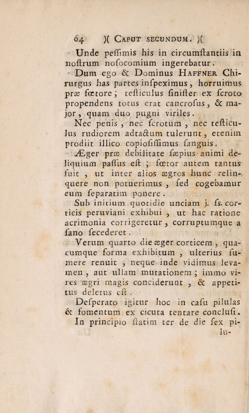 Unde peffimis his in circumflantiis in noftrum nofocomium ingerebatur. Dum ego & Dominus Haffner Chi¬ rurgus has partes infpeximus 5 horruimus pix fetore ; tefticulus finifter ex fcroto propendens totus erat cancrofus 5 & ma¬ jor , quam duo pugni viriles. Nec penis , nec ferctum y nec tefticu- Jus rudiorem adta&um tulerunt 5 etenim prodiit illico copiofiilinaus fanguis. JSger prx debilitate fepius animi de¬ liquium paffus eft ; fetor autem tantus fuit 5 ut inter alios xgros hunc relin¬ quere non potuerimus y fed cogebamur cum feparatim ponere . Sub initium quotidie unciam j. fs. cor¬ ticis pertiviani exhibui y ut hac ratione acrimonia corrigeretur y corruptumque a fano fecederet. Verum quarto die asger corticem 3 qua¬ cumque forma exhibitum , ulterius fu- mere renuit 5 neque inde vidimus leva¬ men ? aut ullam mutationem ; immo vi¬ res xgri magis conciderunt 5 <5c appeti¬ tus deletus e it . Defperato igitur hoc in cafu pilulas & fomentum ex cicuta tentare concluii. In principio ilatim ter de die fex pi- iu-