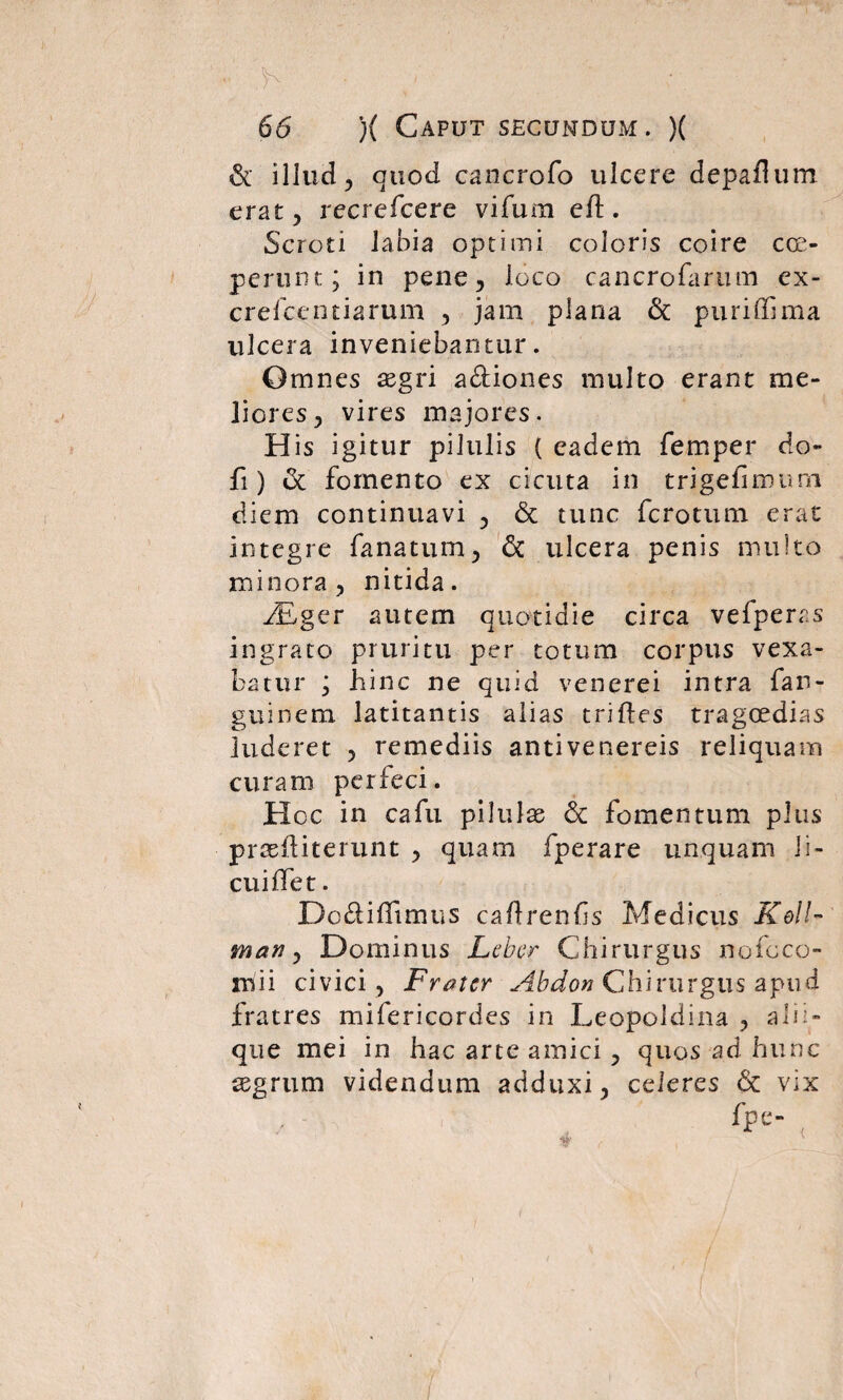 & illud, quod cancrofo ulcere depaflum erat, recrefcere vifum eft. Scroti labia optimi coloris coire coe¬ perunt; in pene, loco cancrofarum ex- crefcentiarum , jam plana & puriffima ulcera inveniebantur. Omnes aegri a&iones multo erant me¬ liores, vires majores. His igitur pilulis ( eadem femper do- fi) & fomento ex cicuta in trigefimurn diem continuavi , & tunc fcrotum erat integre fanatum, & ulcera penis multo minora, nitida. ALger autem quotidie circa vefperas ingrato pruritu per totum corpus vexa¬ batur ; hinc ne quid venerei intra far- guinem latitantis alias trifles tragoedias luderet , remediis antivenereis reliquam curam perfeci. Hcc in cafu pilulae & fomentum plus praeii i terunt , quam fperare unquam li- cuiifet. Do&iflimus caftrenfs Medicus Kell- man, Dominus Lcbcr Chirurgus nofoco- m i i civici, Frater Abdon Chirurgus apud fratres mifericordes in Leopoldina , alii¬ que mei in hac arte amici , quos ad hunc aegrum videndum adduxi, celeres 6c vix