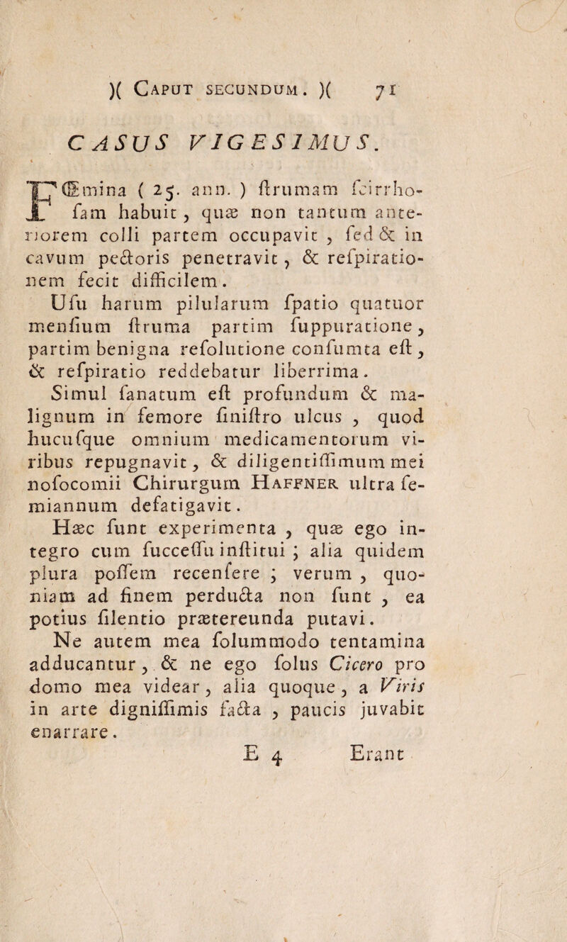 CASUS VIGESIMUS. dSrnina ( 25. ann. ) ftrumam fcirrho- JL fam habuit , quas non tantum ante¬ riorem colli partem occupavit , fed Sc in cavum pe&oris penetravit , & refpiratio- nem fecit difficilem. Ufu harum pilularum fpatio quattior menfium ftruma partim fuppuratione, partim benigna refolutione confumta eft , & refpiratio reddebatur liberrima. Simul fanatum eft profundum & ma¬ lignum in femore finiftro ulcus , quod hucufque omnium medicamentorum vi¬ ribus repugnavit, & diJigentiffimum mei nofocomii Chirurgum Haffner ultra fe- miannum defatigavit. H aec funt experimenta , quas ego in¬ tegro cum fucceftu inftitui ; alia quidem plura poftem recenfere ; verum , quo¬ niam ad finem perducta non funt , ea potius filentio prastereunda putavi. Ne autem mea folummodo tentamina adducantur, & ne ego folus Cicero pro domo mea videar, alia quoque, a Viris in arte digniffimis fadta , paucis juvabit enarrare. Erant