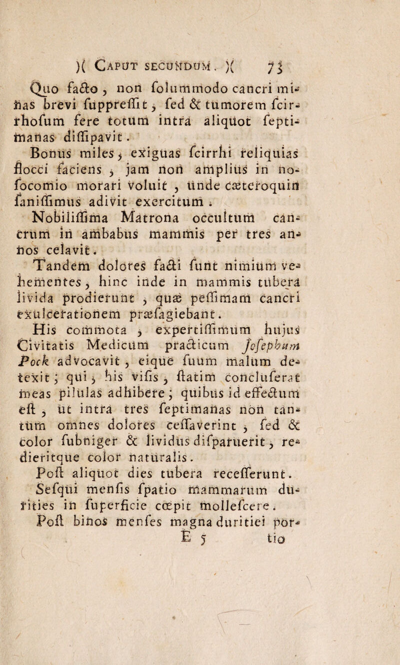 Qiio fafto ? non folummodo cancri mi- rias brevi fuppreffit y fed & tumorem fcir- rhofum fere totitm intra aliquot fepti- rnarias diffipavit. Bonus miles ^ exiguas fcirrhi reliquias flocci faciens y jam non anlplius in no* focomio morari voluit , unde Caeteroquin ianiflimus adivit exercitum i Nobiliffima Matrona occultum can¬ crum iri ambabus mammis per tres an^ rios celavit. Tandem dolores fa£U funt nimium ve-» hementes^ hinc inde in mammis tubera livida prodierunt y quae peffimani cancri exulcerationem pr^fagiebant. His commota y expertiOimum hujus Civitatis Medicum pracfcicum Jofephum Pock advocavit , eique ftuim malum de¬ texit ; qui 5 his vi fis 3 flatim concluferat ineas pilulas adhibere; quibus id efferum eft ^ ut intra tres feptimarias non tan* ttirri omnes dolores ceffaverint y fed & color fubtiiger 6c lividus difpafuerit y re» dieritque color naturalis. Poft aliquot dies tubera recefferunt. Sefqui menlis fpatio mammarum du¬ rities in fuferficie coepit mollefcere. Fofl binos menfes magna duritiei por* •E J t! O (