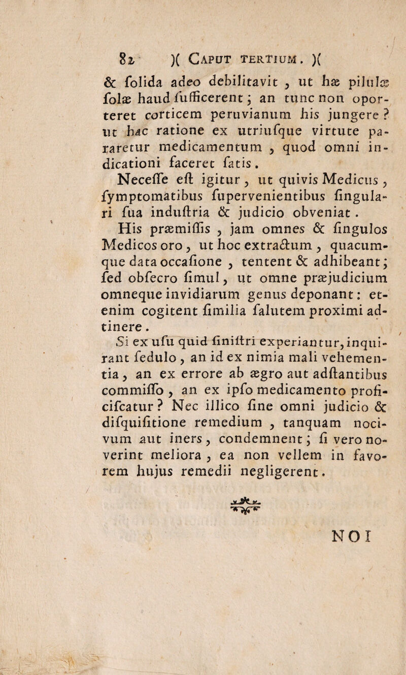 & folida adeo debilitavit , ut hx pilulas folas haud fufficerent; an tunc non opor¬ teret corticem peruvianum his jungere ? nc hdc ratione ex utriufque virtute pa¬ raretur medicamentum , quod omni in¬ dicationi faceret fatis. Neceffe eft igitur , ut quivis Medicus , fymptomatibus fupervenientibus Angula¬ ri fua induftria & judicio obveniat . His prsemiAis , jam omnes & Angulos Medicos oro , ut hoc extra£him , quacum¬ que data occaAone , tentent & adhibeant; fed obfecro Amul, ut omne praejudicium omneque invidiarum genus deponant: et¬ enim cogitent Amilia falutem proximi ad- tinere. Si ex ufu quid finiitri experiantur, inqui¬ rant fedulo , an id ex nimia mali vehemen¬ tia , an ex errore ab aegro aut aditantibus commilfo , an ex ipfo medicamento proA- cifcatur ? Nec illico Ane omni judicio <3c difquiAtione remedium , tanquam noci¬ vum aut iners, condemnent; A vero no¬ verint meliora , ea non vellem in favo¬ rem hujus remedii negligerent. NOI