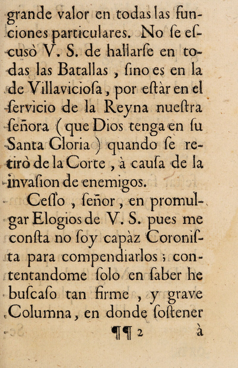 grande valor en todas las fun¬ ciones particulares. No fe eí- cusó V. S. de hall arfe en to¬ das las Batallas , fino es en la de Yillaviciofa , por eftár en el férvido de la Rey na nueftra fe ñor a ( que Dios tenga en fu Santa Gloria ) quando fe re¬ tiró de la Corte , á caufa de la invafion de enemigos. Ceífo , feñor , en promul¬ gar Elogios de V. S. pues me confta no foy capaz Coronif- ta para compendiarlos > con¬ tentándome folo en faber he bufcafo tan firme , y grave .Columna, en donde foítener V ff 2 a