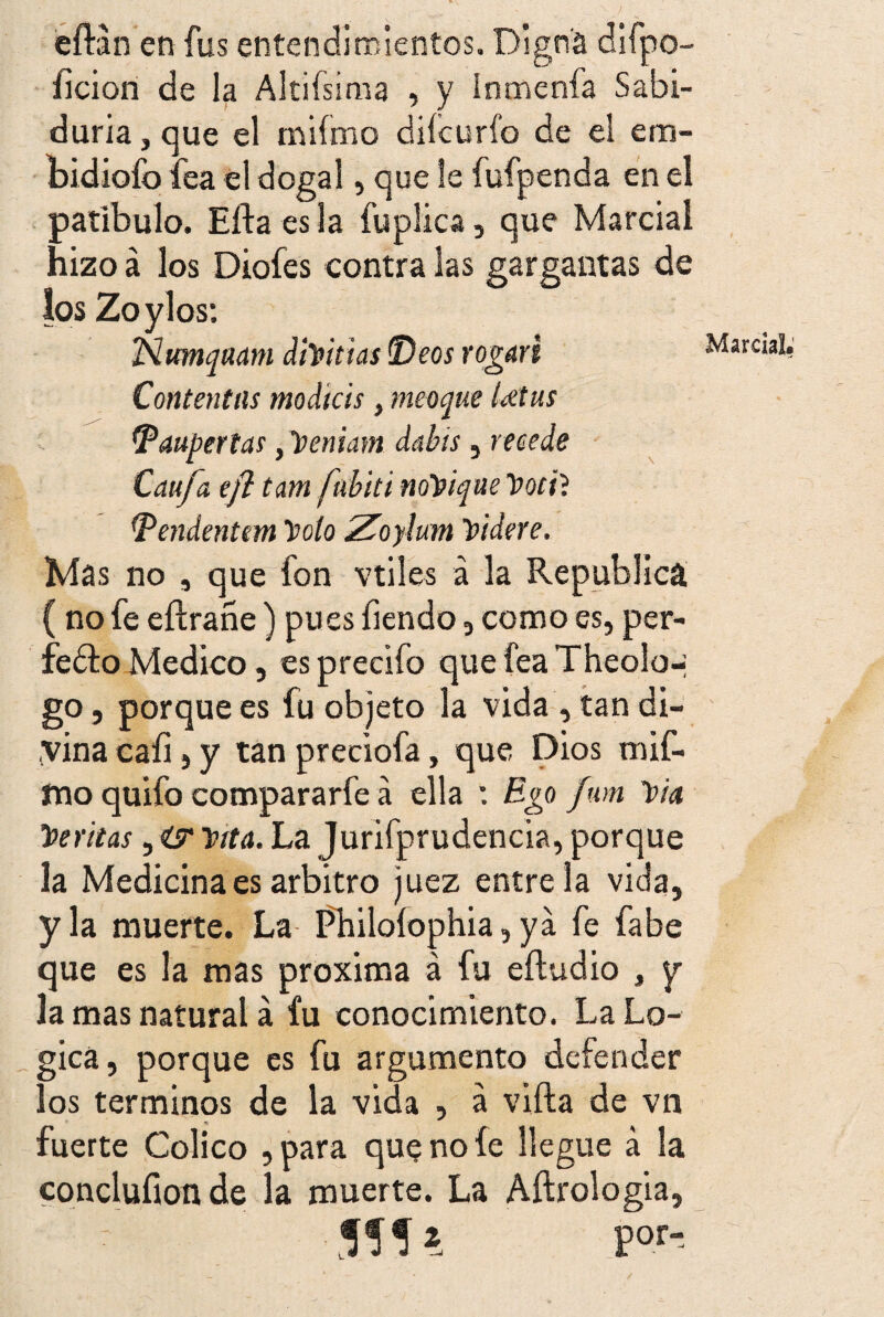 eíHn en fus entendimientos. Digna difpo- íicion de la Albísima , y Inmenfa Sabi¬ duría , que el miímo diícurfo de el em- bidiofo fea el dogal, que le fufpenda en el patíbulo. Efta es la fuplica, que Marcial hizo á los Diofes contra las gargantas de los Zoylos: Ñumqaam dimitías Déos rogaré Contentas modtcis, meoque Utus tpaupertas, Veniam dabis, recede Caufa eft tm fibiti noYique Votil Dendentem \>oto Zoylum Yidere. Mas no , que fon vtiles á la República ( no fe eftrañe) pues íiendo, como es, per¬ fecto Medico, esprecifo quefeaTheolo-; go, porque es fu objeto la vida , tan di¬ vina caíi, y tan preciofa, que Dios tnif- mo quifo compararfe á ella : Ego fum Via Neritas, «£* Mí. La Jurifprudencia, porque la Medicina es arbitro juez éntrela vida, y la muerte. La Philoíophia, ya fe fabe que es la mas próxima á fu eftudio , y la mas natural á fu conocimiento. La Ló¬ gica, porque es fu argumento defender los términos de la vida , a vifta de vn fuerte Colico , para que no íe llegue á la conclufion de la muerte. La Aftrologia, 555* por- Marcial*