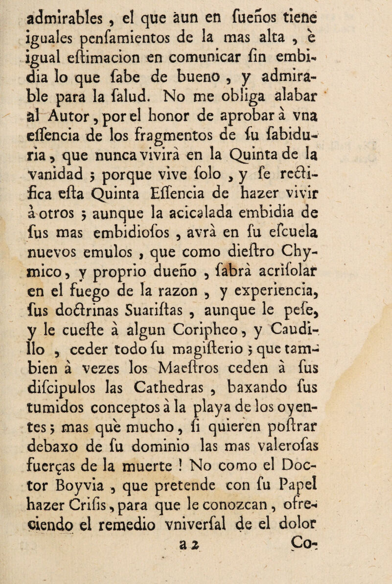 admirables, el que aun en fueños tiene iguales penfamientos de la mas alta , e igual eftimacion en comunicar íin embi- dia lo que fabe de bueno , y admira¬ ble para la falud. No me obliga alabar al Autor, por el honor de aprobar á vna eíTencia de los Fragmentos de fu fabidu- ria, que nunca vivirá en la Quinta de la vanidad 5 porque vive folo , y fe rctli- íica efta Quinta Eífencia de hazer vivir a otros } aunque la acicalada embidia de fus mas embidiofos , avrá en fu efcuela nuevos émulos , que como dieftro Chy- mico, y proprio dueño , fabrá acriíolaf en el fuego de la razón , y experiencia, fus doólrinas Suariítas , aunque le pele, y le cuefte á algún Coripheo, y Caudi¬ llo , ceder todo fu magifterio 5 que tam¬ bién á vezes los Maeftros ceden á fus difcipulos las Cathedras , baxando fus túmidos conceptos ala playa de los oyen¬ tes > mas que mucho, fi quieren poflrar debaxo de fu dominio las mas valerofas fuerzas de la muerte ! No como el Doc¬ tor Boyvia , que pretende con fu Papel hazer Criíis, para que le conozcan, ofre-i eiendo el remedio vniverfal de el dolor