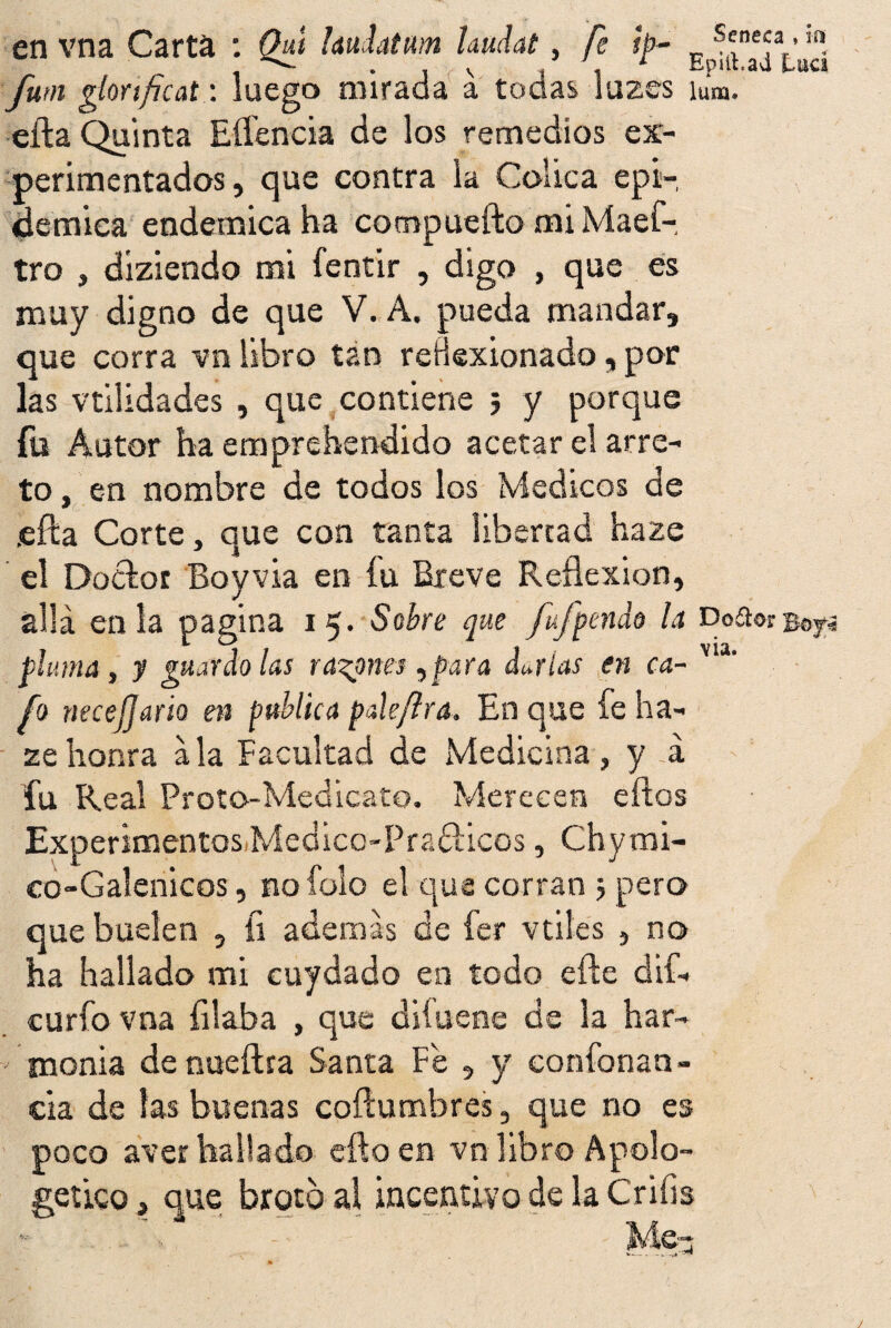 en vna Carta : Qwt hudatnm Uudat, fe ¡p- E ^n*¿aL’u¿ futn glorificat: luego mirada a todas luzes íum. eíla Quinta Eífencia de los remedios ex¬ perimentados , que contra la Cólica epi¬ démica endémica ha compuefto mi Maef- tro , diziendo mi fentir , digo , que es muy digno de que V. A. pueda mandar, que corra vn libro tan reflexionado, por las vtilidades , que contiene 5 y porque fu Autor ha emprehendido acetar el arre¬ to , en nombre de todos los Médicos de ¡efta Corte, que con tanta libertad haze el Doctor Boyvia en fu Breve Reflexión, allá en la pagina 15. Sobre que fujpendo la Doíto» 207¡ pluma , y guardólas rabones,para darlas en ca- via' fo necefjam en publica paíe/lra. En que fe ha¬ ze honra ala Facultad de Medicina, y á fu Real Proto-Medicato. Merecen eftos Experimentos Medico-Praólicos, Chymi- co-Galenicos, no folo el qus corran j pero que huelen , íi además de íer vtiles , no ha hallado mi cuydado en todo efle dif- curfo vna filaba , que diíuene de la har¬ monía de nueftra Santa Fe , y confonan - cia de las buenas coftumbres, que no es poco aver hallado efto en vn libro Apolo¬ gético , que broto al incentivo de la Crifis 'Me- V-— J