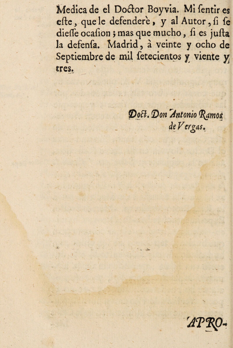 dedica de el Do£lor Boy vía. Mí fentir es eíle, que le defendere, y al Autor, fi fe dieífe ocaííon} mas que mucho, íí es juila la defenfa. Madrid, á veinte y ocho de Septiembre de mil fetecientos y viente y, tres. Doñ. Don 'Antonio jarnos, de Vergas,