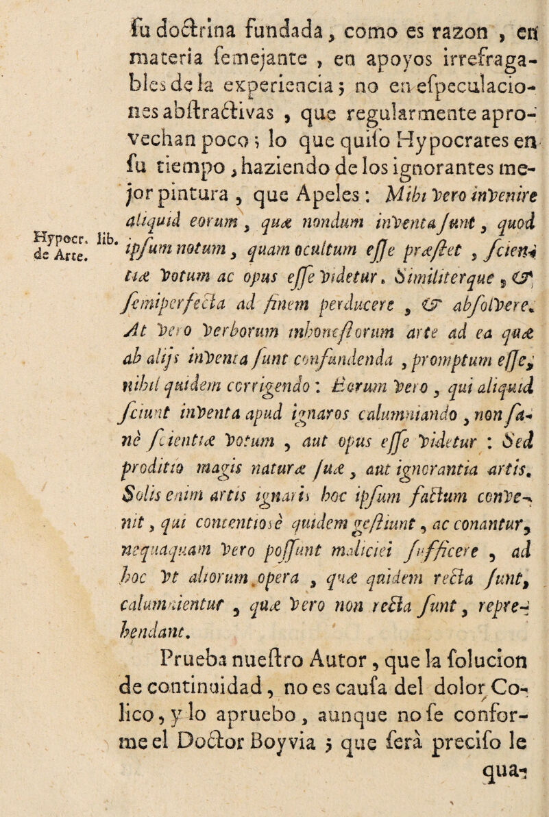 fu doctrina fundada, como es razón , en materia femejante » en apoyos irrefraga¬ bles de la experiencia; no eaefpeculacio- nes abítraétivas , que regularmente apro¬ vechan poco; lo que quilo Hypocrares en fu tiempo , haziendo de los ignorantes me¬ jor pintura , que Apeles: Mibi Pero inpemre aliquid eonm , qud nondum intenta funt, quod Hynocr, lib. • / , „ n r- Arte. tpjumwtmn, quam ocuitum ejje pree/iet , Jaén4 ti# Pottrn ac opus effe Pidetur, Similiterque 9 CíT faniperfecla ad finan peulucere s Csr abfolPere. At Pero Perborum mhmtfíonm arte ad ea qu& ab alijs inpenta funt confundenda , promptum effe¿ nibd qttidem corrigendo: £srum Pera , qui aliquid fcimt inPenta apud ignaros calumniando , non fa- né fien tice Potum , aut apus effe Pidetur : Sed proditto magis natura: ¡u&, aut igncrantia artis. Solis enim artis ignath boc ipfum fatlum cenPe-* nit, qui contentiosé quidem gefiiunt, ac conantur9 nequáquam Pero poffunt maliciei fuffices e , ad hoc Pt altorum, opera , qu¿e qaidnn retía Junt„ calmvúentur 5 qu¿e Pero non refta funt, repte-* hendanc. Prueba nueítro Autor, que la (elución de continuidad, no es caufa del dolor Co- lico, y lo apruebo, aunque no fe confor¬ me el Doódor Boy vía ; que ferá precifo le qua-