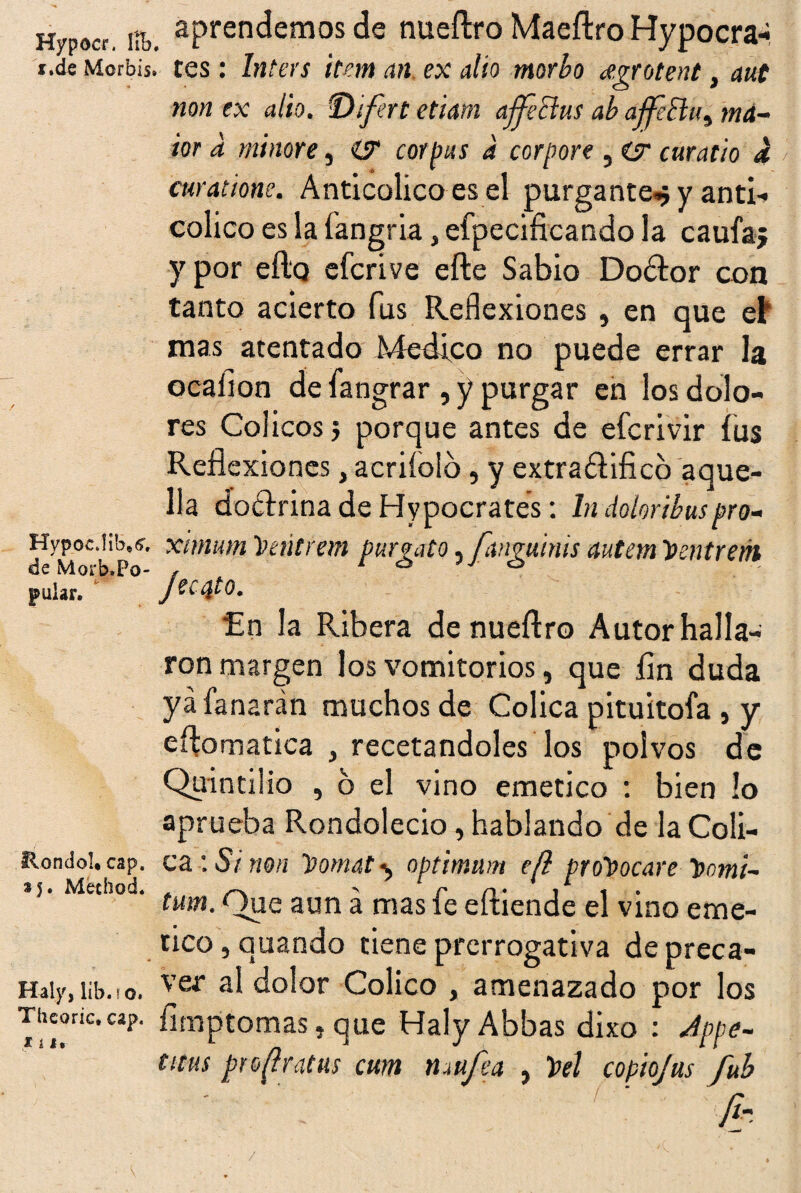 Hypocr. líb i.de Morbis Hypoc.Iib»^, de Ñdorb*Po- pular. Hondo!* cap. *5. Method. Haly, lib.io. Theoríc. cap. lili aprendemos de nueftro Maeftro Hypocra- . tes: Inters Ítem an ex alio morbo dgrotent, aut non ex alio. ■Difert etiam afféclus ab ajfeBu, má- ior a minore, corpus a corpore , ar curado a curatione. Anticolico es el purgante^ y anti- colico es la fangria, efpecificando la caufa; y por eílq efcrive efte Sabio Do&or con tanto acierto fus Reflexiones , en que et mas atentado ívíedico no puede errar la ocalion de fangrar , y purgar en los dolo¬ res Cólicos j porque antes de efcrivir fus Refl exiones, acriíolo, y extra&ificb aque¬ lla doctrina de Hypocrates: ln dolor i bus pro- ximum Centran purga t o,[angmnis autem Ventrón Jecuto. En la Ribera de nueftro Autor halla¬ ron margen los vomitorios, que íin duda ya fanarán muchos de Cólica pituitoía , y eftomatica , recetándoles los polvos de Quintüio , o el vino emético : bien !o aprueba Rondolecio, hablando de la Cóli¬ ca : Si non Vomat 1, optimum e(l provocare Vomi~ tum. Que aun á mas fe eftiende el vino eme- tico, quando tiene prerrogativa de preca¬ ver al dolor Colico , amenazado por los íimptomas, que Haly Abbas dixo : Jppe- titus proftratus cum nmfea , Vel copiojus fub