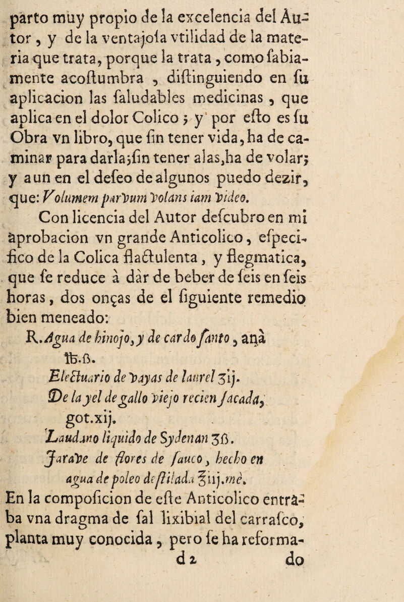 parto muy propio de la excelencia del Au¬ tor , y de la ventajóla vtilidad de la mate¬ ria que trata, porque la trata, como fatua¬ mente acó ñu rubra , diftinguiendo en fu aplicación las faludables medicinas, que aplica en el dolor Colico j y por efto es íu Obra vn libro, que fin tener vida, ha de ca¬ minar para darlajíin tener alas,ha de volarj y aúnen el defeo de algunos puedo dezir, que: Volumem parpum Polans i&m Video. Con licencia del Autor defcubro en mi aprobación vn grande Anticolico, efpeci- £co de la Cólica fiaétulenta, y fíegmatica, que fe reduce á dar de beber de feis en feis horas, dos omgas de el figuiente remedio bien meneado: fe.ft. EleBuario de Payas de laurel s'ij. S)e layel degallo 'piejo recial Jacaday got.xij. Láudano liquido de Sydenan Jarope de florea de fauco, hecho en agua de poleo de filiada §ii j.rné. En la compoficion de eñe Anticolico entra¬ ba vna dragma de fal lixibial del carraíco, planta muy conocida, pero íe ha reforma- áz do