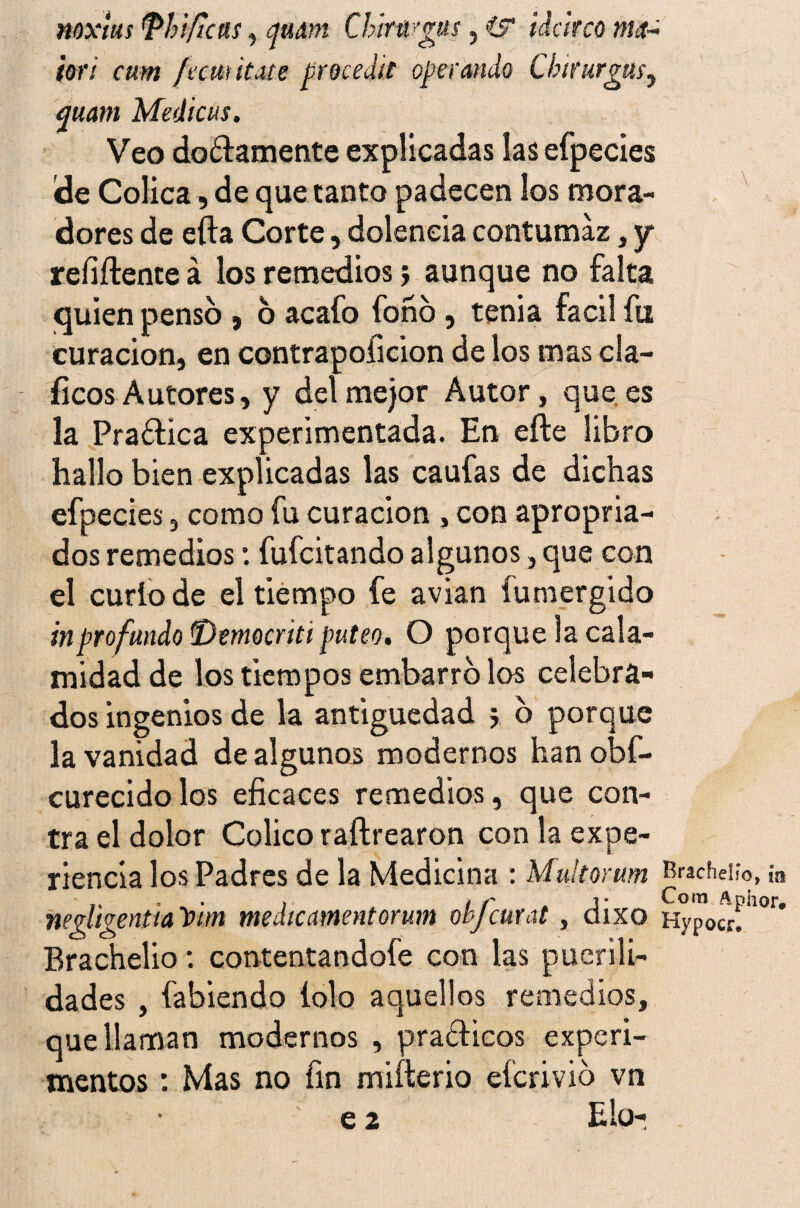 noxtus Phiftcas, qudni Chiragus, i? idcirco m¿t~ ¡orí cum fremítate procedit operando Chtrurgm, quam Medicas. Veo dogamente explicadas lasefpecies de Cólica, de que tanto padecen los mora¬ dores de efta Corte, dolencia contumaz, y* rehílente a los remedios j aunque no falta quien pensó , 6 acafo fono, tenia fácil fu curación, en contrapoficion de los mas cla- fíeos Autores, y del mejor Autor, que es la Praftica experimentada. En eíle libro hallo bien explicadas las caufas de dichas efpecies, como fu curación , con apropia¬ dos remedios: fufeitando algunos, que con el curio de el tiempo fe avian fumergido in profundo fDemocriti puteo. O porque la cala¬ midad de los tiempos embarro los celebra¬ dos ingenios de la antigüedad 5 o porque la vanidad de algunos modernos hanobf- curecidolos eficaces remedios, que con¬ tra el dolor Colico raftrearon con la expe¬ riencia los Padres de la Medicina : Mukorum neqligenttaYtm medieamentorum ohfcurat, dixo Brachelio: contentándole con las puerili¬ dades , fa bien do íolo aquellos remedios, que llaman modernos , praélicos experi¬ mentos : Mas no fin miílerio eferivib vn