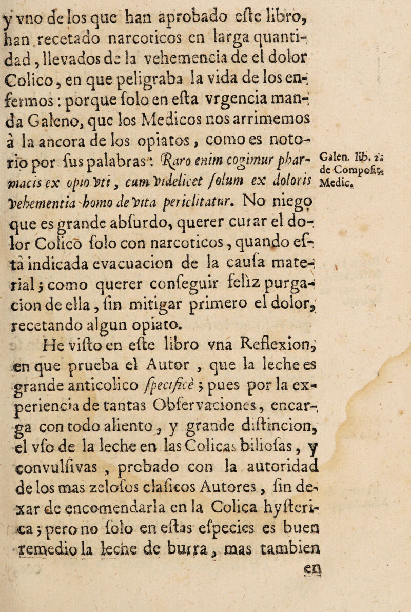 y vno de los que han aprobado elle libro» han,recetado narcóticos en larga quanti- dad, llevados de la vehemencia de el dolor Colico, en que peligraba la vida de los en-; ferinos: porque íolo en efta vrgencia man¬ da Galeno» que los Médicos nos arrimemos a la ancora de los opiatos, como es noto¬ rio por fus palabras *. '%ro enim cogtrmr phar- macis ex opio'fiti, eumtnddket /olutn ex doloris y>ebementia 'homo de Pita perichtatur. No niego que es grande abíurdo, querer curar el do¬ lor Coiicó folo con narcóticos, quando ef- tá indicada evacuación de la cauía mate¬ rial j como querer confeguir feliz purga-i don de ella, fin mitigar primero el dolor» recetando algún opiato. He viíio en elle libro vna Reflexión» en que prueba el Autor , que la lechees grande anticoüco [peaficé pues por la ex¬ periencia de tantas Obfervaciones, encar¬ ga con todo aliento 3 y grande diftincion, el vfo de la leche en las Cólicas biliofas, y convulflvas , probado con la autoridad de los mas zelofos cía fleos Autores, fin de-> xar de encomendarla en la Cólica hyfteri- ca j pero no íolo eneiWefpeci.es es buen remedio la leche de bu* ra, mas también