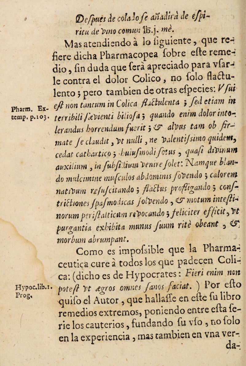 $ Pharm. Ex- £emp. p.103. Hypoc.lib.i Prog, (Defpucs de colado fe añadirá de efpí¬ rica de 'Vino común Ife.j. me. Vías atendiendo á lo hguiente, que re¬ fiere dicha Pharmacopea fobre efte reme-: dio, fin duda que fiera apreciado para víar^ le contra el dolor Cólica, no fióla nactu- lento 5 pero también de otras efpecies. Vfui efi non tancum in Cólica flMulenta j fed etiam in terribili fkvienti biliofa; guando enim dolor into- lerandus horrendum fuerit> íse alvus tam ob fir- mate fe claudit, yt mili, ne Valentijsmo guidem, cedat catlíMtico j -humfmodifstus , qaafi dtfuium auxiliara , tnfubjiímu Venire/olet: Namgue Man¬ do rmdamtne mufcuíos abdommis foVendo> calor em natiVmn ufujcitando j flactus profligando 5 conf- tr itimes/p f módicas Johendo, & motum inteftU norum peri/laltkmi rebocando $ felicite* efficit^Vt purganth exhibita mtinus fuwn rite obeant 3 morbum abnmpant. Como es impofisible que la Pharma- ceutica cure á todos los que paoecen Cóli¬ ca: (dicho es de Hypocrates: Fieri enim non 1 potefl Vt Agros omites /anos faciat. ) Por eílo quifo el Autor, que hall alíe en elle remedios extremos, poniendo entre efitaíe- rie los cauterios, fundando fu vio , no tolo en la experiencia, mas cambien en vna ver-,