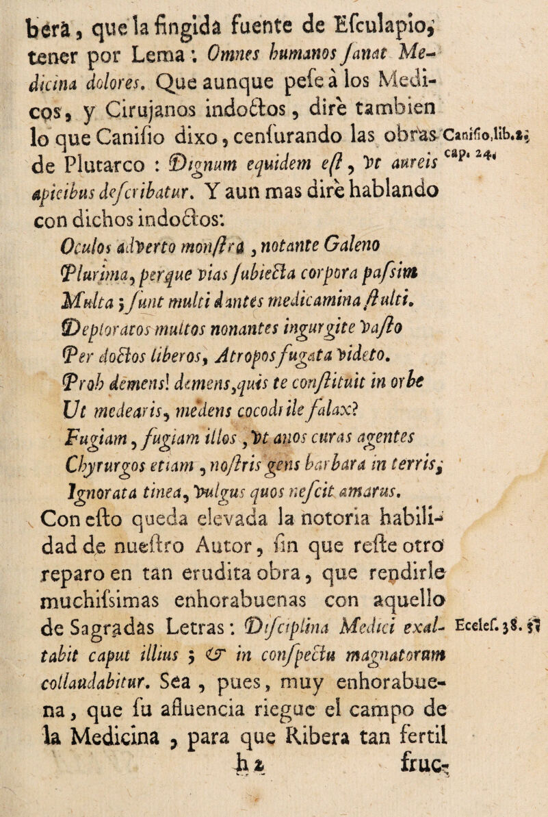 béra, que la fingida fuente de Efculapio,' tener por Lema ; Omnes humanos janat Me¬ dicina dolores. Que aunque pefe á los Médi¬ cos, y Cirujanos indoctos, dire también lo que Canifio dixo, ceníurando las obras Casífio.itb.t.; de Plutarco : IDignum equidem e(l, t>r améis cap‘ apicibus deferihatur. Y aun mas dire hablando con dichos indoctos: Oculos adVerto morí (ir a 3 notante Galeno (Plurtma, perqué vías fubieEla cor pora pa/sint Multa iJunt mullid antes medie amina fluid. !Deploraros muítos nonantes ingurgite haflo (per doctos liberas. Atropos fugata Yideto. (Proh demensl dmens}quis te confliluit in orle Vt medearis, mtdens cocodi ile falaxt Fugiam, fugiam illos, ht anos curas agentes Chyrurgos etiam , no/iris gens barbara in terris; Ignorara tima, tmlgus quos nefeit amaras. Con cito queda elevada la notoria habilí-» dad de nueftro Autor, fin que refte otro reparo en tan erudita obra, que repdirle muchiísimas enhorabuenas con aquello de Sagradas Letras: !Disciplina Medid exal- Eceief.j8.jt tabit caput Ulitis 5 ür in confpeclu magnatoram collaüdabitur. Sea , pues, muy enhorabue¬ na , que fu afluencia riegue el campo de la Medicina , para que Ribera tan fértil h i fruct