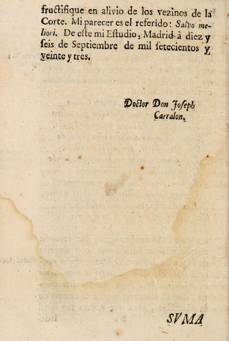 fructifique en alivio de los Vezlnos de la Corte. Mi parecer es el referido: Subo me- liort. De eñe mi Eftudio, Madrid-a diez y feis de Septiembre de mil íetecientos y ¿veinte y tres, J Doclor Don Jofepb Carraktu a i