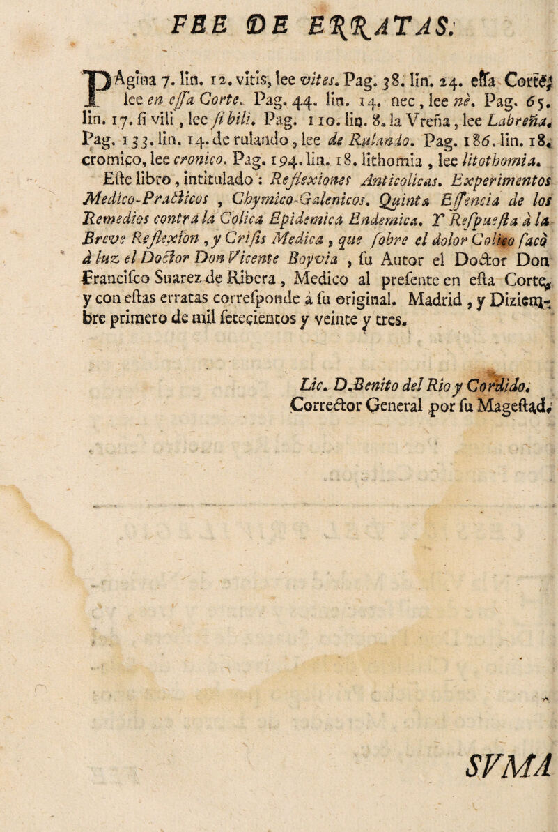 FEE IDE EPATAS: Página 7. lin. 12. vitis, lee vites. Pag. 38. lin. 24. effa Cortó,' lee en effa Corte. Pag.44. lin. 14. nec,lee»<?. Pag. 65. lin. 17. fí víli, 1 ee/ibili. Pag. 110. lio. 8. !a Vrefia, lee Labreña. l’aS- 133.lin. 14. de rulando, lee de Rulando. Pag, iSá.Tm, i8« crómico, lee crónico, Pag. 194. lia, 18. lithornia , lee litotbomia. Efte libro, intitulado : Reflexiones Anticolicas. Experimentos Medico-Pratiicús , GhymkoM démeos. Quinta Effencia de los Remedios contraía Cólica Epidémica Endémica. TRefpuefta d la Breve Reflexión ,y Qrifis Medie a 9 que [obre el dolor Colmo fací aluz el Do ñor Don Vicente Boyvia , fu Autor el Dodot Don francifco Suarezde Ribera, Medico al prefenteen efta Cortq, y con eftas erratas correfpondc á fu original, Madrid , y Dizien*- bre primero de mil fete^ientos y veinte y tres. Lie. D.Benito del Rio y Cordi do 4 Corredor General ¿por fu Mageífydv «S» i