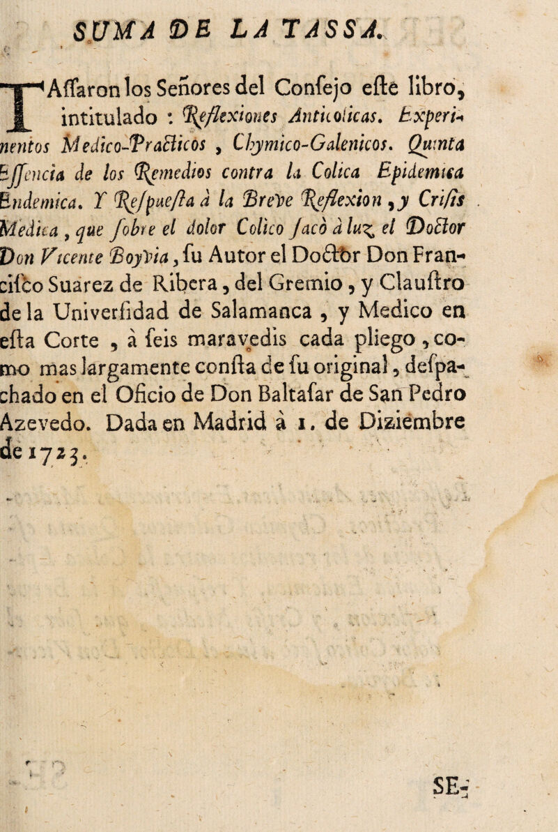 SUMA DE LA TASSA, Aífaron los Señores del Confejo efte libro, intitulado : flexiones Antkoúcas. Exper i-< tientos MedicoFEr añicos , Chymtco-G átenteos. Quinta BJJencia de los Remedios contra la Cólica Epidémica Endémica. Y l^e/pue/ía d la ’Brehre Reflexión ty Crifts . Medica , que Jobee el dolor Colico Jaco a lu^ el (Doctor Don Fícente EoyVta, fu Autor el Dodtbr Don Fran- ciíbo Suarez de Ribera, del Gremio, y Clauftro de la Univerfidad de Salamanca , y Medico en efta Corte , á feis maravedís cada pliego , co¬ mo mas largamente confía de fu original, defpa- chado en el Oficio de Don Baltafar de San Pedro Azevedo. Dada en Madrid á i. de Diciembre de 1723.