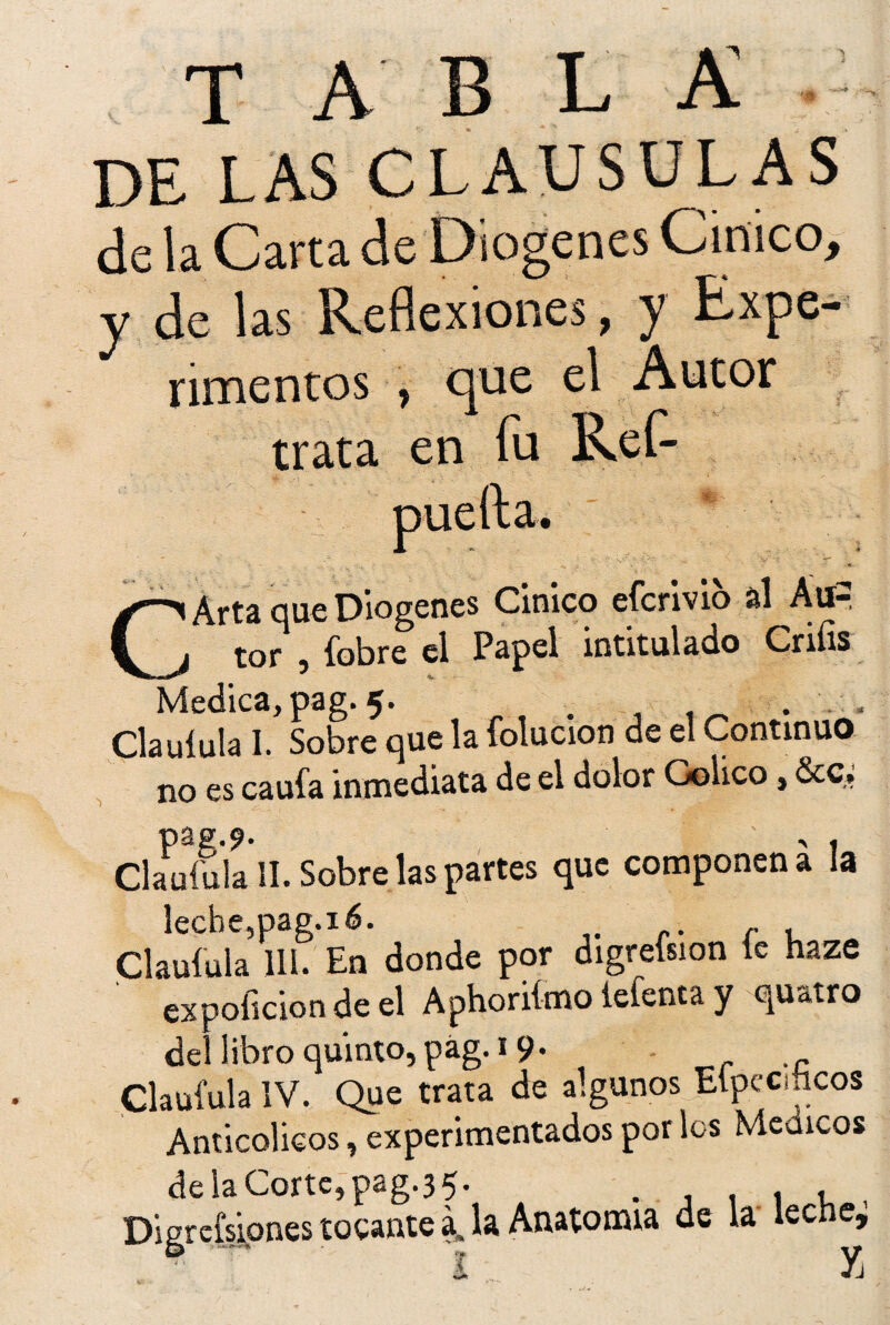 tabla DE LAS CLAUSULAS de la Carta de Diogenes Cínico, y de las Reflexiones, y Expe¬ rimentos , que el Autor trata en fu Ref- puefta. CArta que Diogenes Cínico efcrivio al Áti= tor , fobre el Papel intitulado Cnfis Medica, pag. 5. . . , Clauíula I. Sobre que la folucion de el Continuo no es caula inmediata de el dolor Colico, &c, pag.?. , . Clauíula SI. Sobre las partes que componen a la leche,pag.16. Clauíula 111. En donde por digreísion le haze ex poficion de el Aphoriímo iefenta y quatro del libro quinto, pág. 19. Clauíula IV. Que trata de algunos Eípeciücos Anticolicos, experimentados por los Médicos de la Corte, pag.35. . , , , Digresiones tocante a, la Anatomía de la lecne, t y¡