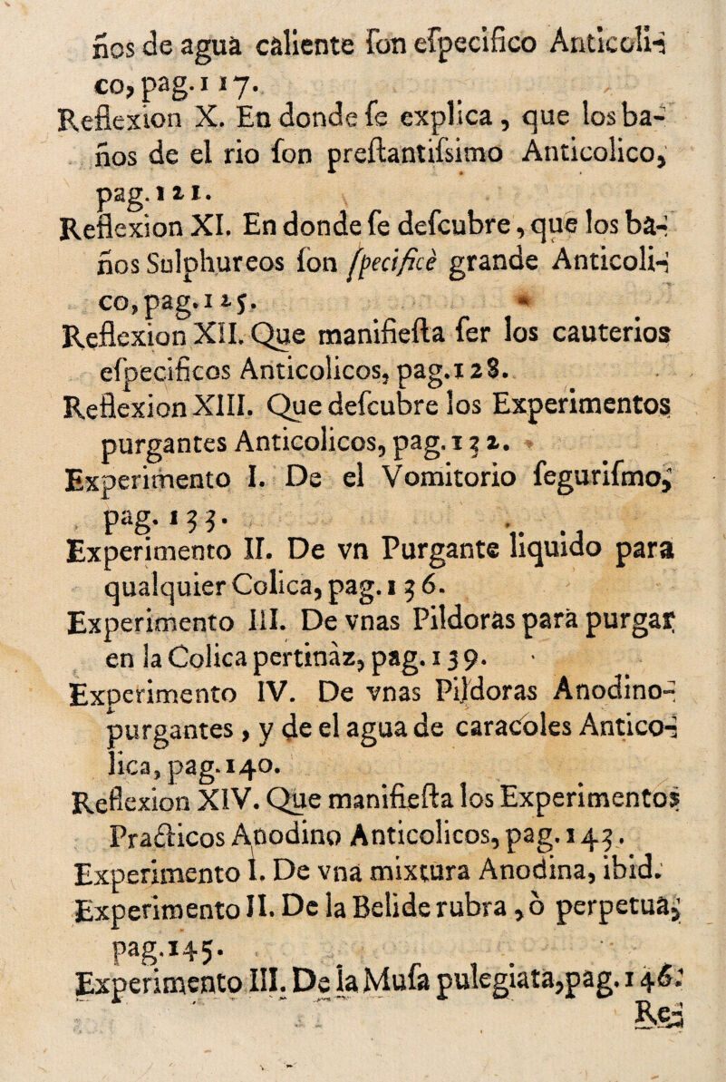 ííos de agua caliente Fon efpecifico Aritlcoli-n co, pag.i 17. Reflexión X. En donde Fe explica , que los ba¬ ños de el rio fon prefíantifsimo Anticolico, pag. 1 ii. Reflexión XI, En donde fe defcubre, que los ba-í ños Sulphureos ion fpecificé grande Anticoli-í cojpag.iij. * Reflexión XII. Que manifieíla Fer los cauterios eípecificos Anticolicos, pag.128. Reflexión XIII. Que defcubre los Experimentos purgantes Anticolicos, pag. 1 % z. Experimento I. De el Vomitorio fegurifmo, pag.13 3 • Experimento II. De vn Purgante liquido para qualquier Cólica, pag. 1 5 6. Experimento III. De vnas Pildoras para purga? en la Cólica pertinaz, pag. 13 9. Experimento IV. De vnas Pildoras Anodino- purgantes , y de el agua de caracoles Antico-s lica, pag. 140. Reflexión XIV. Que manifiefta los Experimentos Prafticos Anodino Anticolicos, pag. 143. Experimento 1. De vna mixtura Anodina, ibid. ExperimentoII. De la Beliderubra ,ó perpetua,; pag.145. Experimento III. De la Mufa pulegiata,pag. 146.' ' ■ ’ vr~ m