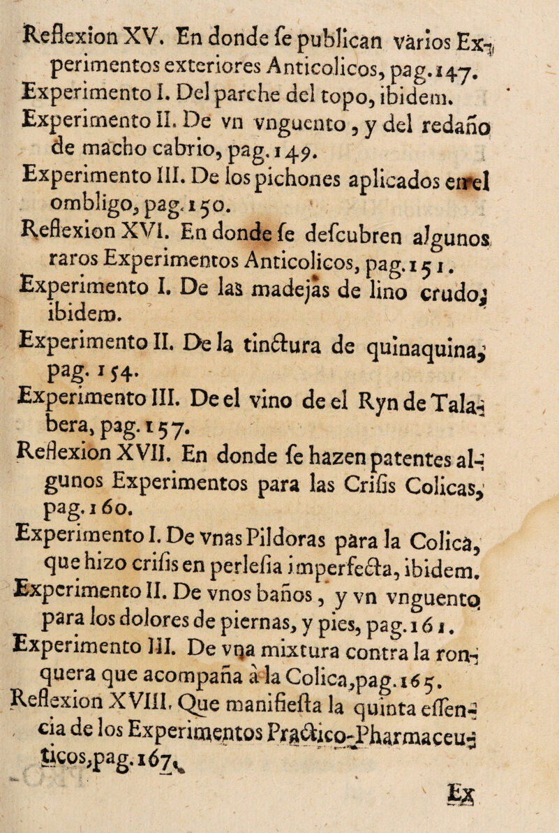 Reflexión XV. En donde fe publican varios Ex-;, perimentos exteriores A nticolicos, pag.147. Experimento I. Del parche del topo, ibidem. Experimento II. De vn vnguento, y del redaño de macho cabrio, pag. 149. Experimento III. De los pichones aplicados eirel ombligo, pag, 150. Reflexión XVI, E.n donde fe deícubren algunos raros Experimentos Anticolicos, pag. 151. Experimento I. De las madejas de lino crudos ibidem. ' Experimento II. De la tinftura de quinaquina,’ pag. x 54. Experimento III. De el vino de el Ryn de Tala- Dera, pag. 157. Reflexión XVII. En donde fe hazen patentes al-i gunos Experimentos para las Crifis Cólicas,' pag. 160. Experimento I. De vnas Pildoras para la Cólica, que hizo crifis en perlefia imperfeta, ibidem. Experimento II. De vnos baños, y vn vnguentq para los dolores de piernas, y pies, pag. 161. Experimento III. De vqa mixtura contra la ron-j quera que acompaña á la Colica,pag, 165. Reflexión XVIII, Que manifiefta la quinta eífen-¡ cia de los Experimentos Prg&ico-Pharmaceu- tlcos;pag.iÓ7A