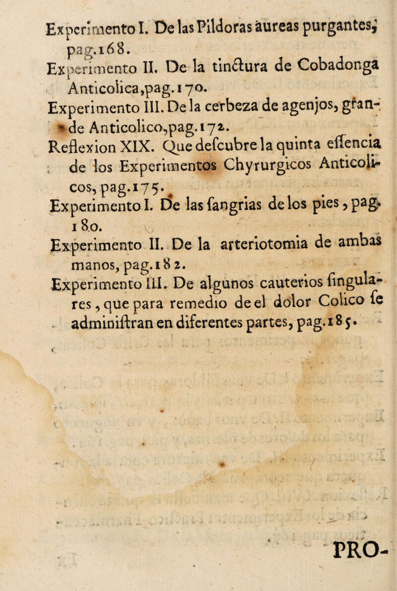 Ex perí mentó I. De las Pildoras áureas purgantes; pag.168. Experimento II. De la tindtura de Cobadonga Anticoiica,pag. 170. Experimento III. De la cerbeza de agenjos, gran- * de Anticolico,pag.i72. Reflexión XIX. Que defeubre la quinta eííencia de los Experimentos Chyrurgicos Anticoli- eos, pag. 17 5. ExperimentoI. De lasfangrias délos pies, pag» 18o- Experimento II. De la arteriotomia de ambas manos, pag. 18 z. Experimento ÍLI» De algunos cauterios Angula¬ res, que para remedio de el dolor Colico fe adminiftran en diferentes partes, pag. 185. PRO-