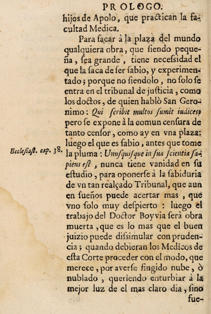hijos de Apolo» que pra&ican la fa-, cuitad Medica. Parafkcar ala plaza del mundo qualquieraobra, que fiendo peque¬ ña , lea grande , tiene necefsidad el que la faca defer labio, y experimen¬ tado j porque no íiendolo , no fólo fe entra en el tribunal de jufticia, como los dorios, de quien habló San Gero-í nimo: Qui fcribit tnultos fumit Índices? pero fe expone á la común cenfura de tanto ceníor, como ay en vna plaza: luego el que es fabio, antes que tome Bccltjiijl. í»f* 3 • ]a pjuma • Urmfqujque tnfm JcientU ftens tft , nunca tiene vanidad en fu eftudio, para oponerfe á la fabiduria de vn tan realzado Tribunal, que aun en fueños puede acertar mas ,que vno fiolo muy defpierto : luego el trabajo del Dodtor Boy via fera obra muerta , que es lo mas que el buen juizio puede difsimular con pruden¬ cia ; quando debieran los Médicos de efta Corte proceder con el modo, que merece, por averfe fingido nube, ó nublado } queriendo enturbiar á la mejor luz de el mas claro día, fino