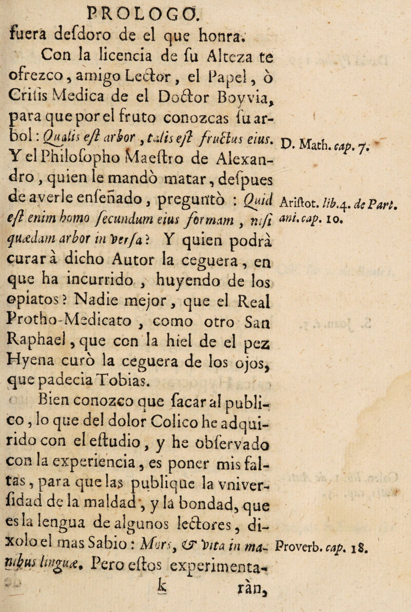 fuera defdoro de el que honra. Con la licencia de fu Alteza te ofrezco, amigo Leedor, el Papel, 6 Criíis Medica de el Doftor Boyvia, para que por el fruto conozcas fu ar- fni.Hn i eius. D. Math. cap. y. i el Pmloíopho Maeftro de Ale xa n- dro, quien le mando matar, deípues de averie enfeñado, pregunto : Quid Ariflot.Uh^diPari. e(l enimbomo fecundum eius ferrnam , m/i a»i.cap. 10. quídamarboT in'üir/a'í Y quien podra, curara dicho Autor la ceguera, en que ha incurrido , huyendo de los opiatos? Nadie mejor, que el Real Protho-Medicato , corno otro San Raphael, que con la hiel de el pez Hyena curo la ceguera de los ojos, que padecia Tobias. Bien conozco que facar a! publi¬ co , lo que del dolor Colico he adqui¬ rido con el eiludió, y he obfervado con la experiencia, es poner mis fal¬ tas , para que las publique la vniver- fidad de la maldad, y la bondad, que es la lengua de algunos leedores, di- Xolo el mas Sabio: Uors, i? Pita in ma~ Proverb. cap. 18. nfwí tingue, Pero ellos experimenta- fe tan.