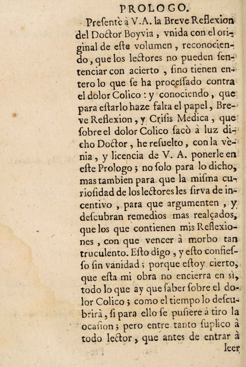 Prefsntc a V.A. la Breve Reflexión del Dodor Boy vía , vnida con el orí-; ginal de do, que tenciar ( tero lo que íe ha procciíado contra el dolor Colico : y conociendo, que para eftarlo haze falca el papel, Bre¬ ve Reflexión, y Crifís Medica , que fobreel dolor Colico faco á luz di-i dio Dodor, he refuelto, con la ve¬ nia , y licencia de V. A. ponerle en efte Prologo j no folo para lo dicho, mas también para, que la miima cu- rioíidad de losledoresles firva de in¬ centivo , para que argumenten , y defcubran remedios mas realzados, que los que contienen mis Reflexio¬ nes , con que vencer a morbo tan truculento. Ello digo , y eftoconfíef- fo fin vanidad; porque eftoy cierto, que efta mi obra no encierra en si, todo lo que ay que faber fobre el do¬ lor Colico > como el tiempo lo defcu- brirá, fi para ello fe pufiere á tiro la ocafion j pero entre tanto fuphco a todo ledor, que antes de entrar á ' leer efte volumen, reconocen-; los ledores no pueden íen-i :on acierto , fino tienen en-
