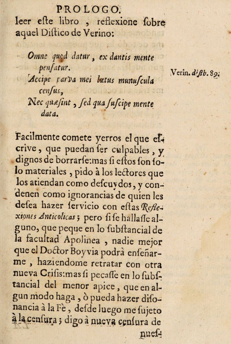 leer eñe libro , reflexione fobre aquel Diílico de Verino: Omne da tur, rAccfe rarVa mei ex (¡antis mente leetus munu/cula Nec fMjint, fed qua Jafelpe mente data. . j Fácilmente comete yerros el que ef-» crive, que puedan fer culpables, y dignos de borrarfe:mas fi eftos ion ío- lo materiales , pido a los lectores que los atiendan como defcuydos, y con¬ denen como ignorancias de quien les defea hazer íervício con eñas xtpnes Antkolkas j pero íi fe haüaíTe al¬ guno, que peque en lo íubftancialde la facultad Apolínea , nadie mejor que el Doétor Boy via podrá enfeñar- me , haziendome retratar con otra nueva Crifis-.mas íi pecaífe en lo fubfc tancial del menor ápice, que en al¬ gún modo haga , o pueda hazer difo- nancia á la Fe, defde luego me fujeto | 1% ceníura j digo a nueva csníura de . nueft iV erin. dijib. 8pj /