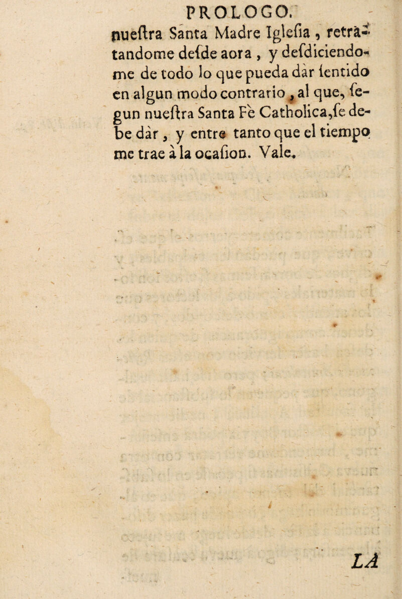 pueftra Santa Madre Iglefia , retrac¬ tándome deídeaora , y defdiciendo- me de todo lo que pueda dar íentido en algún modo contrario, al que, íe- gun nueftra Santa Fe Catholica,fe de¬ be dar, y entre tanto que el tiempo me trae a la ocafion. Vale. **» i