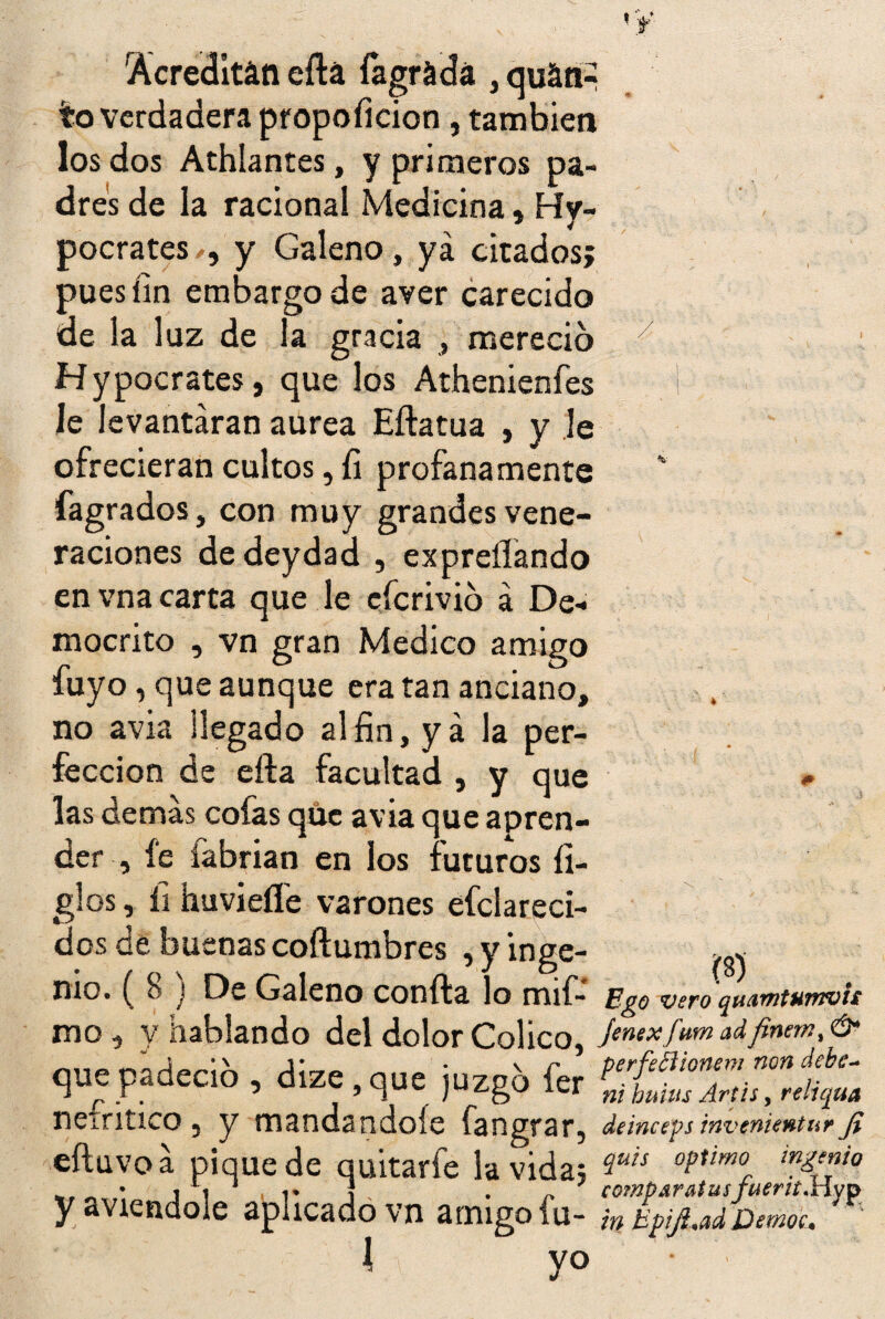 ¥ Acreditán eftá fagrádá , qu&nR ?o verdadera propoficion, también los dos Athlantes, y primeros pa¬ dres de la racional Medicina, Hi¬ pócrates , y Galeno, ya citados; puesiin embargo de aver carecido de la luz de la gracia , mereció Hypocrates, que los Athenienfes le levantaran aurea Eftatua , y le ofrecieran cultos, fi profanamente fagrados, con muy grandes vene¬ raciones de deydad , expreííando en vna carta que le eferivió á De* mocrito , vn gran Medico amigo fuyo, que aunque era tan anciano, no avia llegado al fin, ya la per¬ fección de efta facultad , y que las demas cofas que avia que apren¬ der , fe fabrian en los futuros fi¬ gles , íi huvieífe varones efclareci- dos de buenas coftumbres , y inge¬ nio. ( 8 ) De Galeno confia lo mif- mo, y hablando del dolor Colico, * j que padeció , dize,que juzgó fer nefritico, y mandándole fangrar, eíluvoa pique de quitarle la vida; yaviendole aplicado vn amigo fu- I \ yo % W Ego vero quamtHmvii fenex fum ad finem% Ó* perfetHonem non debe- ni huius Artis, reliqua deinceps invenientur fi quis Optimo ingenio comparas idsfuerit'Hyp in Upifiad Democ\