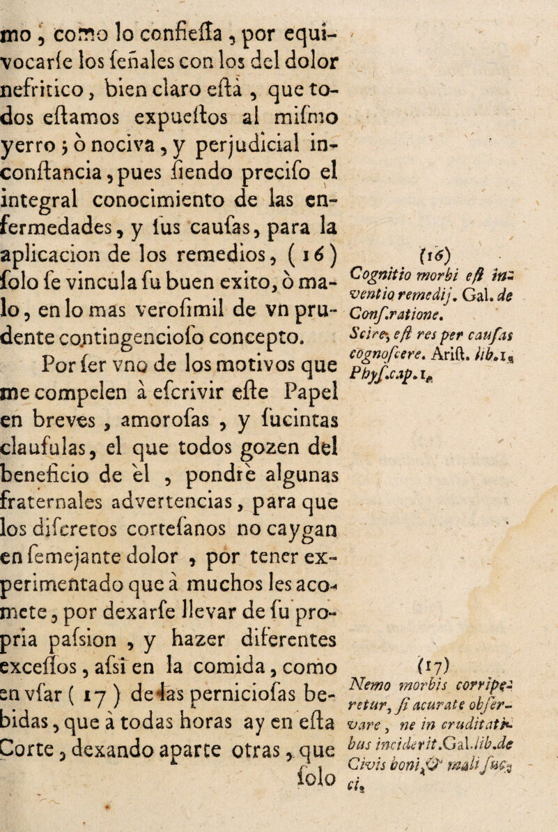 mo , cotto lo confieíta , por cqui- * vocaríe los íeñales con los del dolor nefrítico, bien claro eftá , que to¬ dos eftamos expueítos al mifmo yerro j o nociva, y perjudicial in- conftancia, pues fiendo precifo el integral conocimiento de las en¬ fermedades, y íus caufas, para la aplicación de los remedios, (16) íblo fe vincula fu buen éxito, 6 ma- \i6) Cognitio morhi efi in~ ventio reme dij„ Gal. de i | a '11 v ¥ 9 viré* ivij • íftw lo, en lo mas veroíimil de vn pru- Conf.ratione. dente contingenciofo concepto. Sí!re‘> eft m ^ufas Por íer vno de los motivos que pf^^-^Arift‘ me compelen a eferivir efte Papel en breves , amorofas , y fucintas claufulas, el que todos gozen del beneficio de el , pondré algunas fraternales advertencias, para que los diferetos corteíanos no caygan en femejante dolor , por tener ex¬ perimentado que á muchos les aco¬ mete j por dexarfe llevar de fu pro- pria paísion , y hazer diferentes
