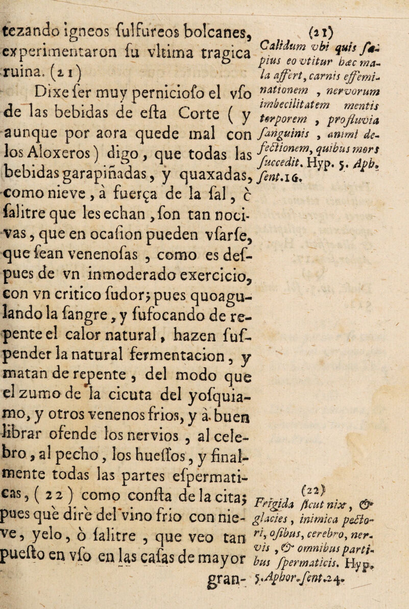 UVIA - p tczando Igneos íulfureos bolcanes, (21) experimentaron fu vhima trágica ^t<lum vbl iuis/*- • f \ o pius eo vtitur b¿ec ma- TUina» (2. 1 } la affcrt^carnis ejj'emu Dixefer muy perniciofo el vfo nattonem , nervorum de las bebidas de eíta Corte ( y Urporem . profl, aunque por aora quede mal con f^ngums , mimi... los Aloxeros) digo, que todas las ffhonem^u,buim^ 1 i-, ' • „ » 1 1 Juccedit. Hyp. 5. Apb» bebidas garapiñadas, y quaxadas,/í»M6. como nieve, á fuerza de la fal, c falitre que les echan ,fon tan noci¬ vas , que en ocafion pueden vfarfe, que fean venenofas , como es def- pues de vn inmoderado exercicio, con vn critico fudorjpues quoagu- lando la fangre, y í’ufocando de re¬ pente el calor natural, hazen fuf- pender la natural fermentación, y matan de recente , del modo que el zumo de la cicuta del yofquia- mo, y otros venenos frios, y á. buen librar ofende los nervios , al cele¬ bro , al pecho, los huellos, y final¬ mente todas las partes eípermati- *“>( “m° coníJa de la cita* ***, # pues que dire del vino trio con me- gimes, mímica pesto- ve, yelo, 6 íalitre , que veo tan “ « «!» de mayor Z, gran- }'ApbQr*fenta-fy