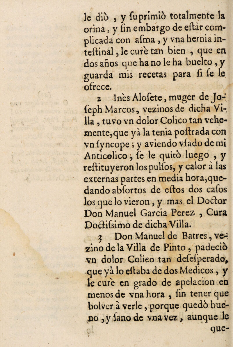 le dio , y fuprímió totalmente la orina, y fin embargo de eftár com¬ plicada con afea , y vna hernia in- teftinal, le cure tan bien , que en dos años que ha no le ha buelto, y guarda mis recetas para íi £e le ofrece. 2 Ines Alofete, muger de Jo- feph Marcos, vezinos de dicha Vi¬ lla , tuvo vn dolor Colico tan vehe¬ mente,que ya la tenia poftrada con vn íyncope j y aviendo víado de mi Anticolico -y fe le quito luego , y reftituyeron los pulios, y calor á las externas partes en media hora,que¬ dando abfortos de eftos dos cafos los que lo vieron, y mas el Doólor Don Manuel Garcia Perez , Cura Dodtifsimo de dicha Villa. 2 Don Manuel de Batres, ve-* zino de la Villa de Pinto , padeció vn dolor Colíeo tan defefperado, que ya lo eftaba de dos Médicos, y le cure en grado de apelación en menos de vna hora , fin tener que bolver a verle, porque quedó bue¬ no , y fano de vna vez, aunque le sí ' que- x