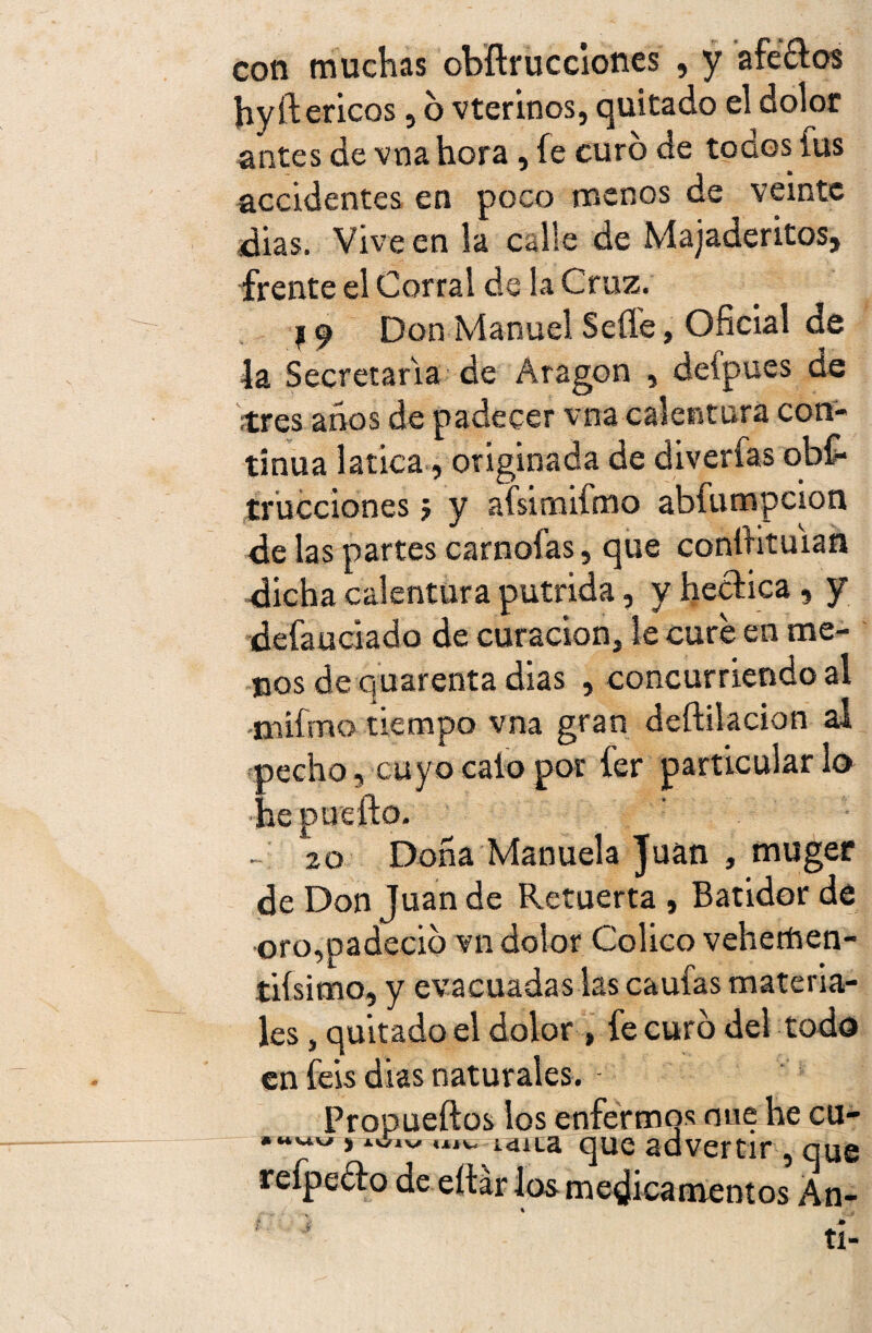 con muchas obflrucciones , y afe£tos hyftericos 5 6 vterinos, quitado el dolor antes de vna hora, fe curo de todos fus accidentes en poco menos de veinte dias. Vive en la calle de Majaderitos, frente el Corral de la Cruz. 19 Don Manuel Selle, Oficial de la Secretaria de Aragón , defpues de ¡tres años de padecer vna calentura con¬ tinua 1 atica, originada de diverfas obs¬ trucciones 5 y aísimifmo abfumpeion de las partes carnofas, que conítituian dicha calentura pútrida, y hecfica, y defauciado de curación, le cure en me¬ nos de quarenta dias , concurriendo al •tnifmo tiempo vna gran deftilacion al pecho, cuyo calo por fer particular lo •he puedo. ' • - 20 Doña Manuela Juan , muger de Don Juan de Retuerta , Batidor de oro,padeció vn dolor Colico vehemen¬ tísimo, y evacuadas las caufas materia¬ les , quitado el dolor , fe curó del todo en feis dias naturales. - Propueftos los enfermos oue he cu- «44«w, IU1V «xjv. idita que advertir , que reípeóto de eítár los medicamentos Án- ti-