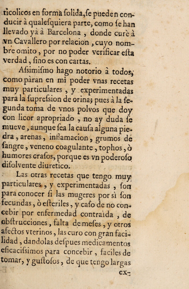 ticolicos en forma folida,fe pueden con¬ ducir a qualefquiera parte, como fe han llevado ya á Barcelona , donde cure a .vn Cavallero por relación , cuyo nom¬ bre omito, por no poder verificar eíia verdad, fino es con cartas. Afsimifmo hago notorio á todos»' como paran en mi poder vnas recetas muy particulares , y experimentadas para la fuprefsion de orina* pues a la fe- gundatoma de vnos polvos que doy con licor apropriado , no ay duda fe mueve, aunque fea la caufa alguna pie¬ dra , arenas, inflamación, grumos de fangre, veneno coagulante, tophos, 6 humores crafos, porque es vn poderofo difolvente diurético. Las otras recetas que tengo muy particulares,, y experimentadas , fon para conocer ü las mugeres por si fon fecundas, 6 efteriles, y cafo de no con¬ cebir por enfermedad contraida , de obífrucciones, falta de mefes, y otros afeóf os vterinos, las curo con gran faci¬ lidad , dándolas deípues medicamentos eficacísimos para concebir , fáciles de tomar, y guífofos, de que tengo largas