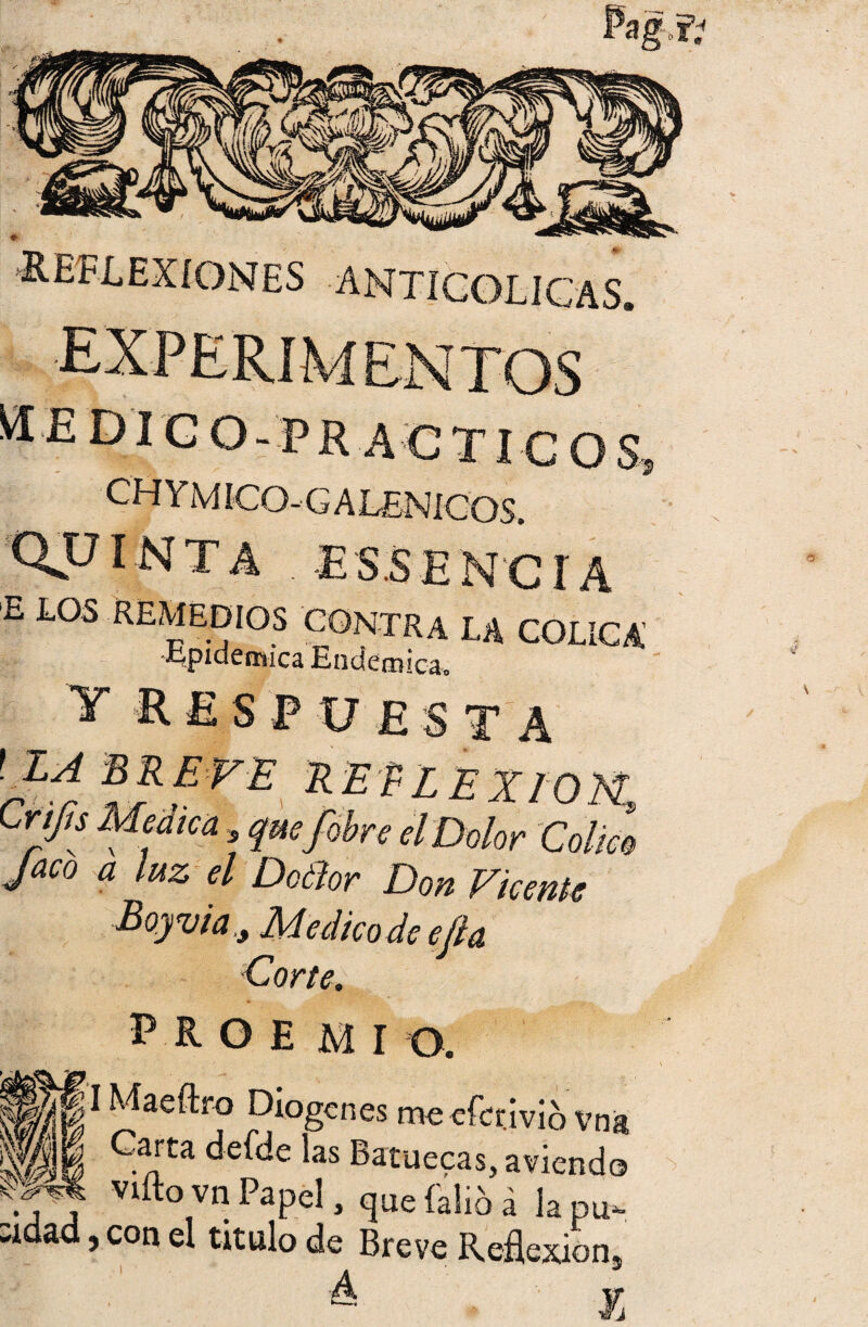 ■REFLEXIONES anticolicas. M £ DIC O - PR A C TICO S, CfÍYMíCO-GALENICOS. QVÍNTA . ES.SEN'Cí A E LOS REMEDIOS CONTRA LA Epidémica Endémica. COLICA’ T R E S PUESTA ! LA BREVE REELEXrOM, Crtfu Medica , que ¡obre el Dolor Colm Jaco a luz el Doélor Don Vicente PROEMIO. I Maeítro Diogcnes meefcrivio vna Carta defde las Batuecas, aviendo viftovn Papel, que faltó á lapu- :idad, con el titulo de Breve Reflexión, A j, \