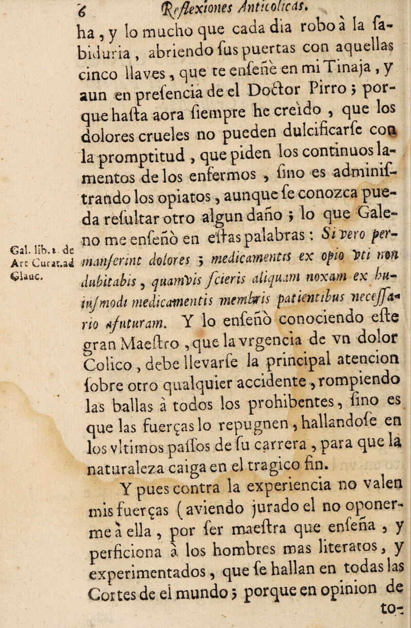 ha 5 y lo macho que cada día robo a la fa- buluria , abriendo fus puertas con aquellas cinco llaves , que te eníene en mi Tinaja , y aun en prefencia deel Doífor I irro j por¬ que hafta acra fiempre he creído , que los dolores crueles no pueden dulcificarle con la promptitud > que piden ios continuos la¬ mentos de los enfermos , fino es adminif- &Uue tratado los opiatos , aunque fe conozca pue¬ da reíultar otro algún daño 5 lo que Gale¬ no me enfeno en eífas palabras; Si veto per- mmfmnt dolores 3 medicamentos ex opio W¿ mn dubitabis y qmmVis fcierts uíicmom noxcim ex bu- ípjmodi me di comen ti s 7 ntmbris pafientibus ntctjfa* rio új’uturam» Y lo enfeno conociendo eífe gran Maeftfo vque la vrgencia de vn dolor Cólico, debe Uevarfe la principal atención íobre otro qiialquier accidente y rompiendo las bailas a todos los prohibentes y fino es que las fuerzas lo repugnen y hallándole en los vltimos palios de fu carrera y para que la naturaleza caiga en el trágico fin. Y pues contra la experiencia no valen mis fueteas ( aviendo jurado el no oponer¬ me a ella, por fer maeftra que enfena , y perficiona a los hombres mas literatos 3 y experimentados, que fe hallan en todas las Cortes de el mundo 5 porque en opinión de tn-